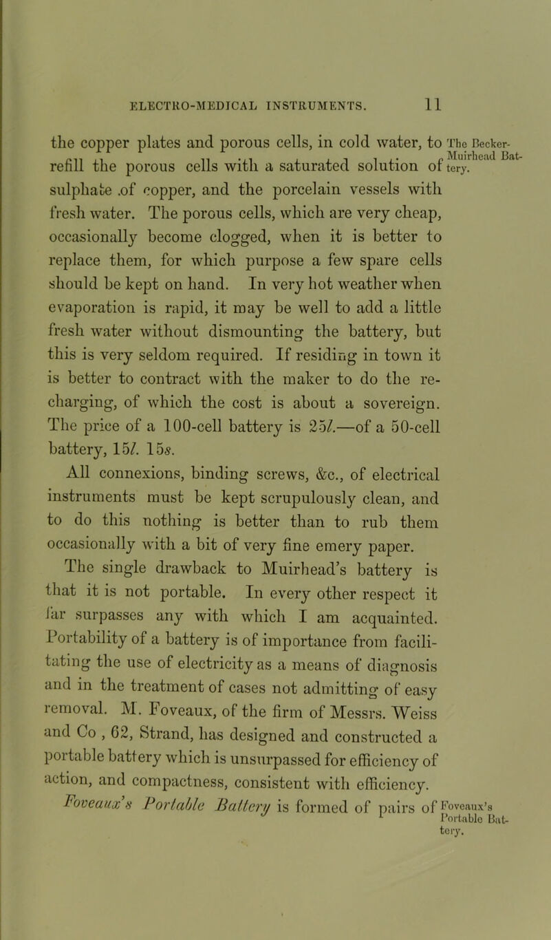 the copper plates and porous cells, in cold water, to The Becker- refill the porous cells with a saturated solution of Bat sulphate .of copper, and the porcelain vessels with fresh water. The porous cells, which are very cheap, occasionally become clogged, when it is better to replace them, for which purpose a few spare cells should be kept on hand. In very hot weather when evaporation is rapid, it may be well to add a little fresh water without dismounting the battery, but this is very seldom required. If residing in town it is better to contract with the maker to do the re- charging, of which the cost is about a sovereign. The price of a 100-cell battery is 25/.—of a 50-cell battery, 15/. 15s. All connexions, binding screws, &c., of electrical instruments must be kept scrupulous^ clean, and to do this nothing is better than to rub them occasionally with a bit of very fine emery paper. The single drawback to Muir head’s battery is that it is not portable. In every other respect it tar surpasses any with which I am acquainted. Portability of a battery is of importance from facili- tating the use of electricity as a means of diagnosis and in the treatment of cases not admitting of easy removal. M. Foveaux, of the firm of Messrs. Weiss and Co , 62, Strand, has designed and constructed a P01 table battery which is unsurpassed for efficiency of action, and compactness, consistent with efficiency. Foveaux s Portable Battery is formed of pairs of Foveaux’s * Portable Bat-