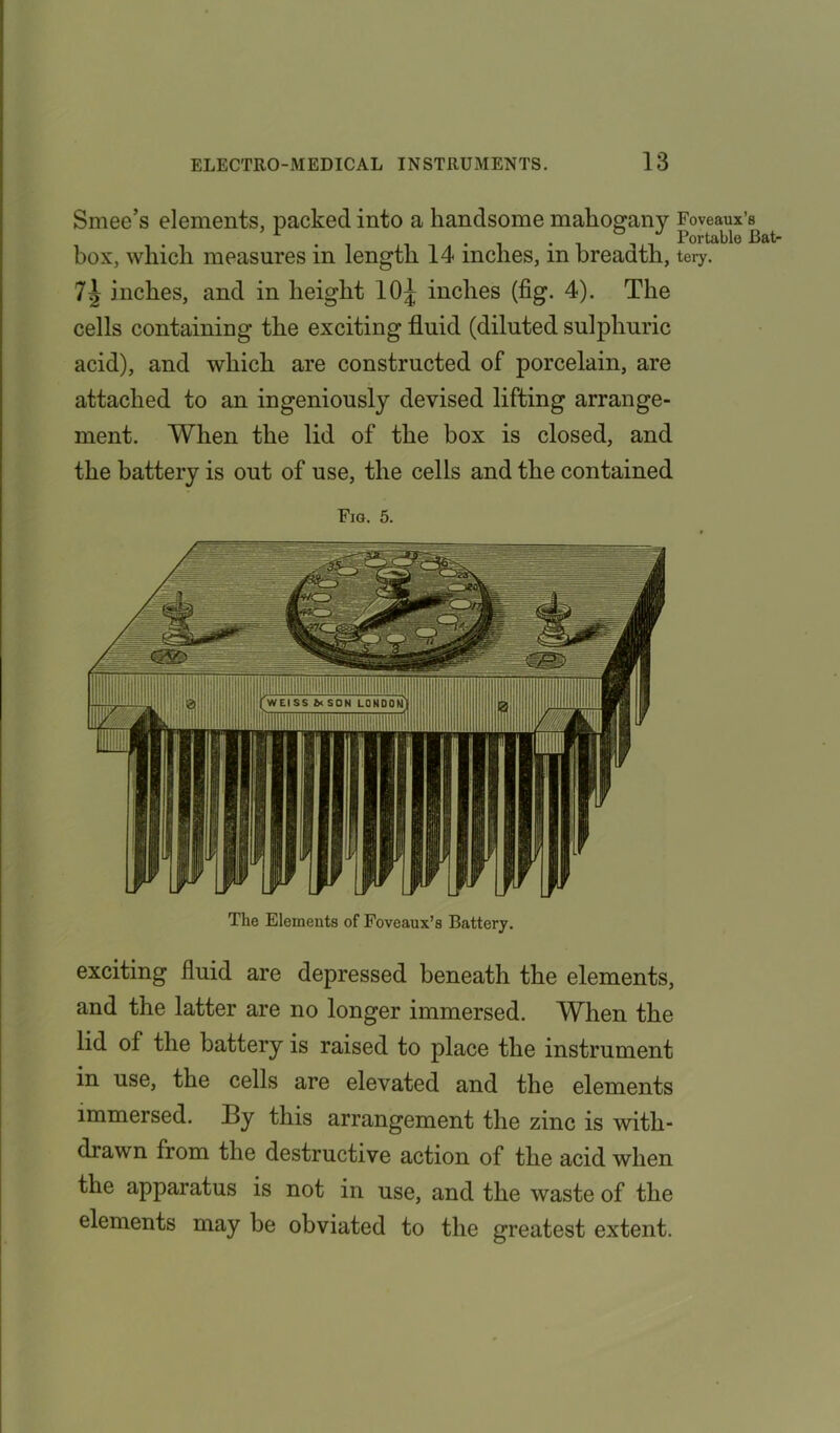 Smee’s elements, packed into a handsome mahogany Foveaux’s box, which measures in length 14 inches, in breadth, tery. inches, and in height 10^ inches (fig. 4). The cells containing the exciting fluid (diluted sulphuric acid), and which are constructed of porcelain, are attached to an ingeniously devised lifting arrange- ment. When the lid of the box is closed, and the battery is out of use, the cells and the contained Fig. 5. The Elements of Foveaux’s Battery. exciting fluid are depressed beneath the elements, and the latter are no longer immersed. When the lid of the battery is raised to place the instrument in use, the cells are elevated and the elements immersed. By this arrangement the zinc is with- drawn from the destructive action of the acid when the apparatus is not in use, and the waste of the elements may he obviated to the greatest extent.