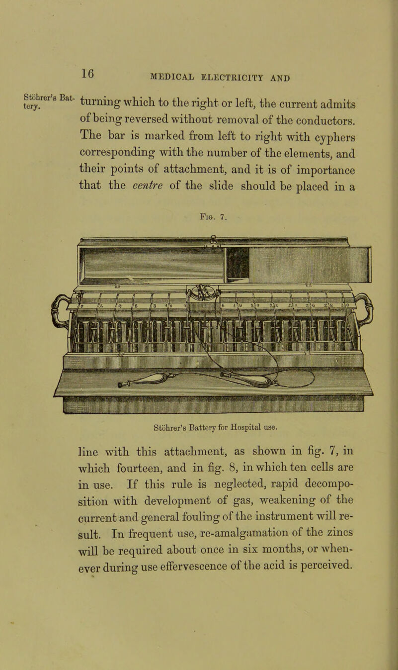 Staler b Bat- turning which to the right or left, the current admits of being reversed without removal of the conductors. The bar is marked from left to right with cyphers corresponding with the number of the elements, and their points of attachment, and it is of importance that the centre of the slide should be placed in a Fig. 7. Stohrer’s Battery for Hospital use. line with this attachment, as shown in fig. 7, in which fourteen, and in fig. 8, in which ten cells are in use. If this rule is neglected, rapid decompo- sition with development of gas, weakening of the current and general fouling of the instrument will re- sult. In frequent use, re-amalgamation of the zincs will be required about once in six months, or when- ever during use effervescence of the acid is perceived.