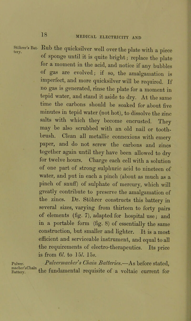 MEDICAL ELECTRICITY AND Stoh rev’s Bat tery. Pulver- macher’&Chain Battery. Rub tlie quicksilver well over the plate with a piece of sponge until it is quite bright; replace the plate for a moment in the acid, and notice if any bubbles of gas are evolved; if so, the amalgamation is imperfect, and more quicksilver will be required. If no gas is generated, rinse the plate for a moment in tepid water, and stand it aside to dry. At the same time the carbons should be soaked for about five minutes in tepid water (not hot), to dissolve the zinc salts with which they become encrusted. They may be also scrubbed with an old nail or tooth- brush. Clean all metallic connexions with emery paper, and do not screw the carbons and zincs together again until they have been allowed to dry for twelve hours. Charge each cell with a solution of one part of strong sulphuric acid to nineteen of water, and put in each a pinch (about as much as a pinch of snuff) of sulphate of mercury, which will greatly contribute to preserve the amalgamation of the zincs. Dr. Stohrer constructs this battery in several sizes, varying from thirteen to forty pairs of elements (fig. 7), adapted for hospital use; and in a portable form (fig. 8) of essentially the same construction, but smaller and lighter. It is a most efficient and serviceable instrument, and equal to all the requirements of electro-therapeutics. Its price is from fi/. to 1 5/. 15^. Pulvermacher s Chain Batteries.—As before stated, the fundamental requisite of a voltaic current for