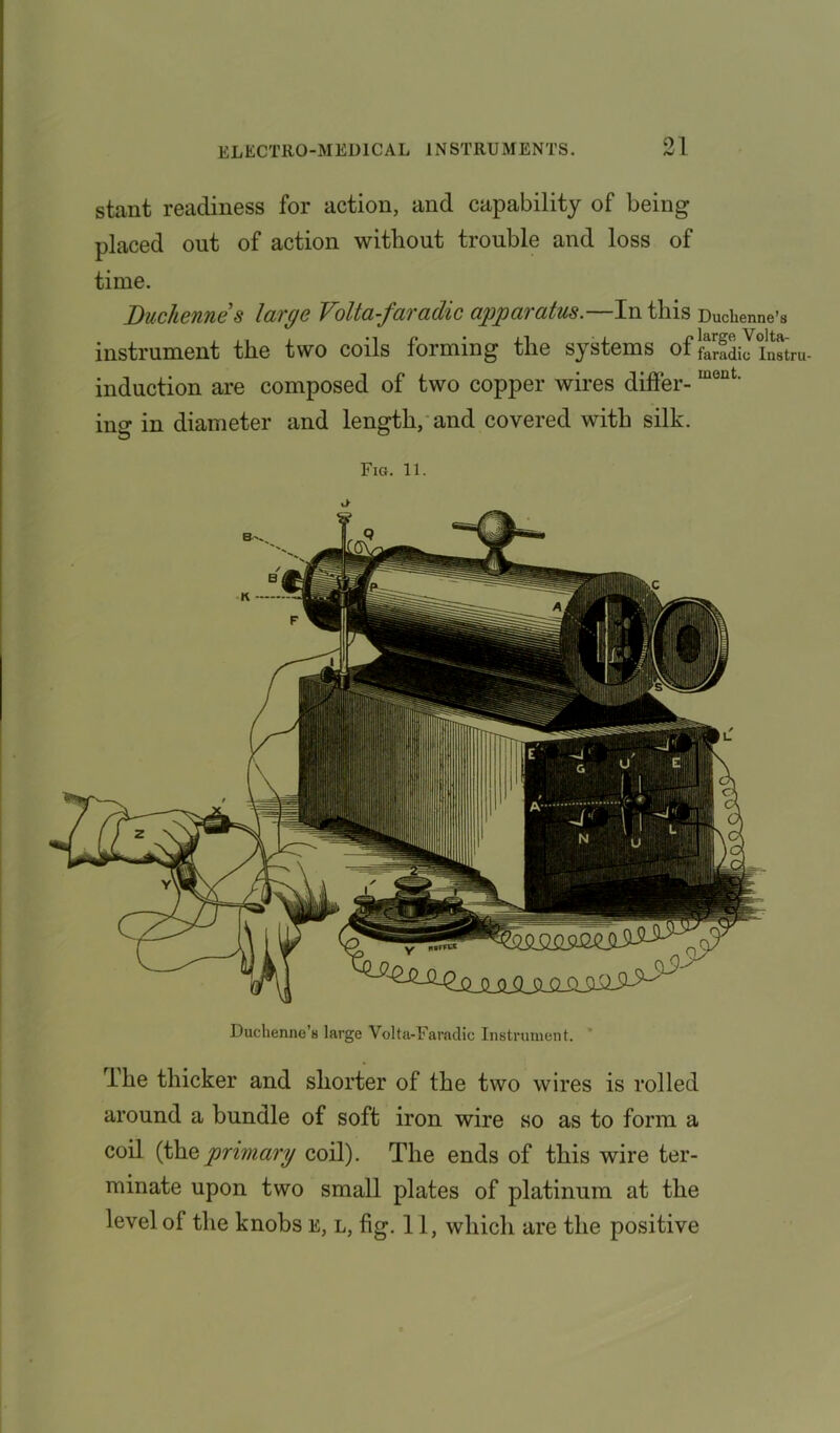 stant readiness for action, and capability of being placed out of action without trouble and loss of time. Duchennes large Volta-faradic apparatus.—In this Duchenne’s instrument the two coils forming the systems of J-Sb inSru- induction are composed of two copper wires differ-Iueut' ing in diameter and length, and covered with silk. Fig. 11. Duchenne’s large Volta-Faradic Instrument. The thicker and shorter of the two wires is rolled around a bundle of soft iron wire so as to form a coil (theprimary coil). The ends of this wire ter- minate upon two small plates of platinum at the level of the knobs e, l, fig. 11, which are the positive