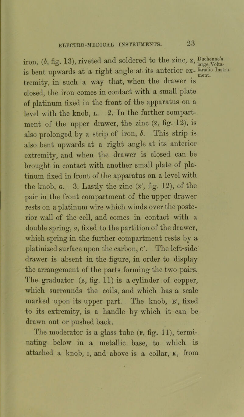 iron, (b, fig. 13), riveted and soldered to the zinc, z, is bent upwards at a right angle at its anterior ex- ^ic Instru tremity, in such a way that, when the drawer is closed, the iron comes in contact with a small plate of platinum fixed in the front of the apparatus on a level with the knob, l. 2. In the further compart- ment of the upper drawer, the zinc (z, fig. 12), is also prolonged by a strip of iron, b. This strip is also bent upwards at a right angle at its anterior extremity, and when the drawer is closed can be brought in contact with another small plate of pla- tinum fixed in front of the apparatus on a level with the knob, g. 3. Lastly the zinc (z', fig. 12), of the pair in the front compartment of the upper drawer rests on a platinum wire which winds over the poste- rior wall of the cell, and comes in contact with a double spring, a, fixed to the partition of the drawer, which spring in the further compartment rests by a platinized surface upon the carbon, c'. The left-side drawer is absent in the figure, in order to display the arrangement of the parts forming the two pairs. The graduator (b, fig. 11) is a cylinder of copper, which surrounds the coils, and which has a scale marked upon its upper part. The knob, b', fixed to its extremity, is a handle by which it can he drawn out or pushed hack. The moderator is a glass tube (f, fig. 11), termi- nating below in a metallic base, to which is attached a knob, i, and above is a collar, k, from