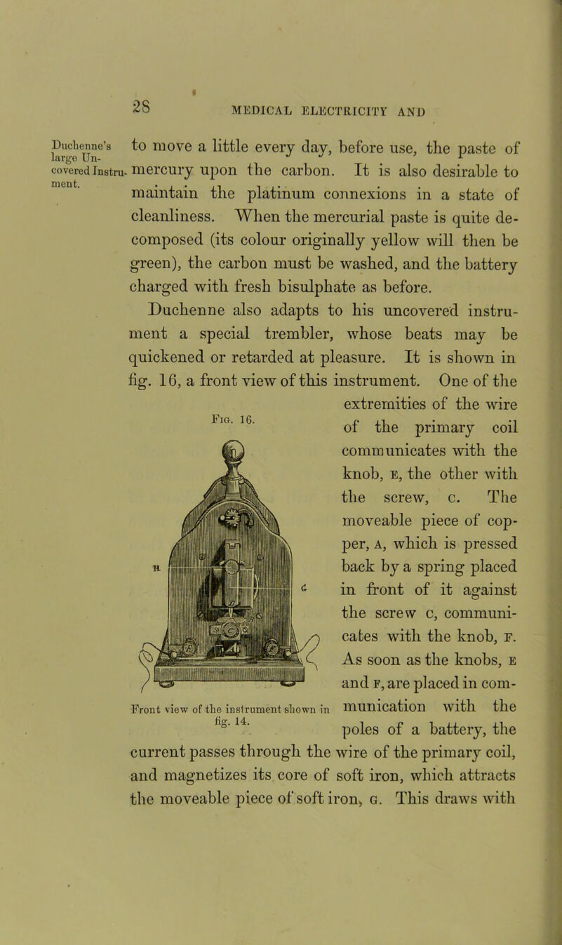 2S Fig. 16. Ductenne’s to move a little every day, before use, the paste of covered instru-mercury upon the carbon. It is also desirable to maintain the platinum connexions in a state of cleanliness. When the mercurial paste is quite de- composed (its colour originally yellow will then be green), the carbon must be washed, and the battery charged with fresh bisulphate as before. Duchenne also adapts to his uncovered instru- ment a special trembler, whose beats may be quickened or retarded at pleasure. It is shown in fig. 16, a front view of this instrument. One of the extremities of the wire of the primary coil communicates with the knob, E, the other with the screw, c. The moveable piece of cop- per, a, which is pressed back by a spring placed in front of it against the screw c, communi- cates with the knob, F. As soon as the knobs, e and f, are placed in com- munication with the poles of a battery, the current passes through the wire of the primary coil, and magnetizes its core of soft iron, which attracts the moveable piece of soft iron, g. This draws with Front view of tlie instrument shown in fig. 14.