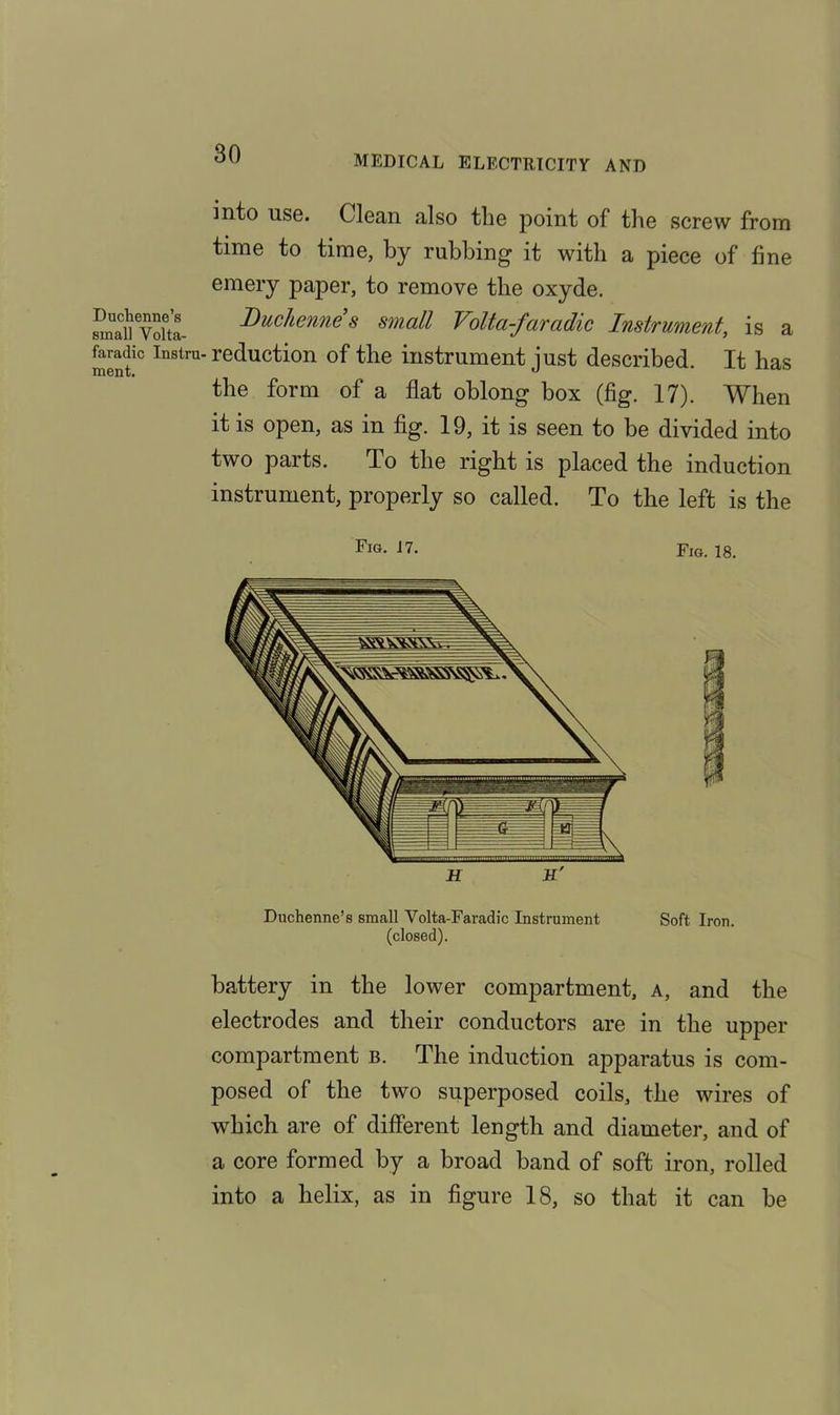 MEDICAL ELECTRICITY AND Duchenne’s small Volta- faradic Instra ment. into use. Clean also the point of the screw from time to time, by rubbing it with a piece of fine emery paper, to remove the oxyde. Duchenne s small Volta-faradic Instrument, is a reduction of the instrument just described. It has the form of a flat oblong box (fig. 17). When it is open, as in fig. 19, it is seen to be divided into two parts. To the right is placed the induction instrument, properly so called. To the left is the Fig- j7. Fig. 18. H K' Dnchenne’s small Volta-Faradic Instrument Soft Iron, (closed). battery in the lower compartment, a, and the electrodes and their conductors are in the upper compartment b. The induction apparatus is com- posed of the two superposed coils, the wires of which are of different length and diameter, and of a core formed by a broad hand of soft iron, rolled into a helix, as in figure 18, so that it can he