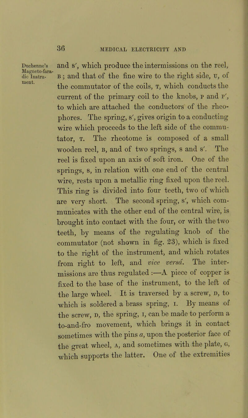 30 Duchenne’s Magneto-fara- dic Instru- ment. and s', which produce the intermissions on the reel, b ; and that of the fine wire to the right side, u, of the commutator of the coils, t, which conducts the current of the primary coil to the knobs, p and p', to which are attached the conductors of the rlieo- phores. The spring, s', gives origin to a conducting wire which proceeds to the left side of the commu- tator, t. The rheotome is composed of a small wooden reel, b, and of two springs, s and s'. The reel is fixed upon an axis of soft iron. One of the springs, s, in relation with one end of the central wire, rests upon a metallic ring fixed upon the reel. This ring is divided into four teeth, two of which are very short. The second spring, s', which com- municates with the other end of the central wire, is brought into contact with the four, or with the two teeth, by means of the regulating knob of the commutator (not shown in fig. 23), which is fixed to the right of the instrument, and which rotates from right to left, and vice versa. The inter- missions are thus regulated :—A piece of copper is fixed to the base of the instrument, to the left of the large wheel. It is traversed by a screw, d, to which is soldered a brass spring, i. By means of the screw, d, the spring, i, can be made to perform a to-and-fro movement, which brings it in contact sometimes with the pins a, upon the posterior face of the great wheel, a, and sometimes with the plate, g, which supports the latter. One of the extremities