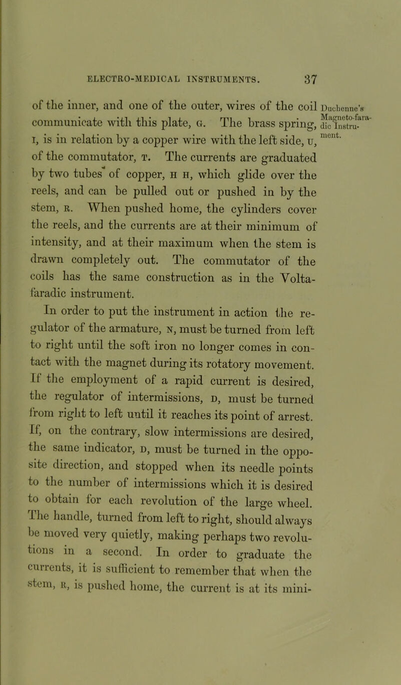 of the inner, and one of the outer, wires of the coil Duchenne’a communicate with this plate, g. The brass spring, i, is in relation by a copper wire with the left side, u, ment‘ of the commutator, t. The currents are graduated by two tubes’* of copper, h h, which glide over the reels, and can be pulled out or jmshed in by the stem, r. When pushed home, the cylinders cover the reels, and the currents are at their minimum of intensity, and at their maximum when the stem is drawn completely out. The commutator of the coils has the same construction as in the Volta- faradic instrument. In order to put the instrument in action the re- gulator of the armature, n, must be turned from left to right until the soft iron no longer comes in con- tact with the magnet during its rotatory movement. II the employment of a rapid current is desired, the regulator of intermissions, d, must be turned from right to left until it reaches its point of arrest. 0, on the contrary, slow intermissions are desired, the same indicator, d, must be turned in the oppo- site direction, and stopped when its needle points to the number of intermissions which it is desired to obtain for each revolution of the large wheel. The handle, turned from left to right, should always be moved very quietly, making perhaps two revolu- tions in a second. In order to graduate the currents, it is sufficient to remember that when the stem, r, is pushed home, the current is at its mini-