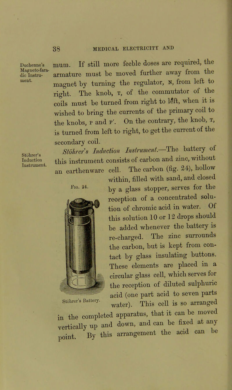 Duchenne’s Magneto-fara- dic Instru- ment. mum. If still more feeble closes are required, the armature must be moved further away from the magnet by turning the regulator, n, from left to right. The knob, t, of the commutator of the coils must be turned from right to 16ft, when it is wished to bring the currents of the primary coil to the knobs, p and p'. On the contrary, the knob, t, is turned from left to right, to get the current of the Stohrer’s Induction Instrument. Fig. 24. secondary coil. Stohrers Induction Instrument.—The battery of this instrument consists of carbon and zinc, without an earthenware cell. The carbon (fig. 24), hollow within, filled with sand, and closed by a glass stopper, serves for the reception of a concentrated solu- tion of chromic acid in water. Of this solution 10 or 12 drops should be added whenever the battery is re-charged. The zinc surrounds the carbon, but is kept from con- tact by glass insulating buttons. These elements are placed in a i circular glass cell, which serves foi the reception of diluted sulphuric acid (one part acid to seven parts water). This cell is so arranged n the completed apparatus, that it can he moved rertically up and down, and can be fixed at any mint. By this arrangement the acid can lie Stuhrer’s Battery.