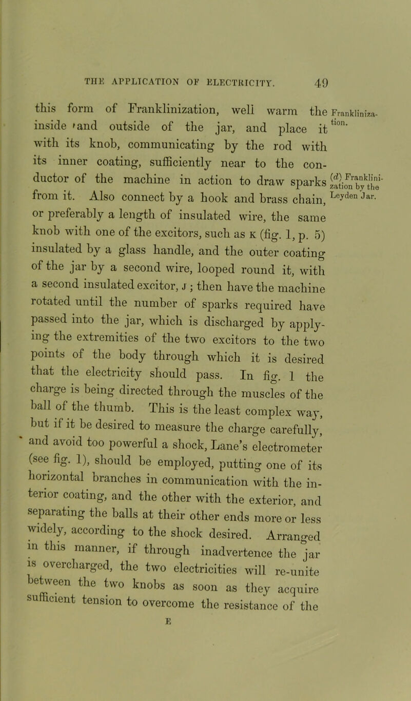 this form of Franklinization, weli warm the Franklinka- inside 'and outside of the jar, and place ittl0n' with its knob, communicating by the rod with its inner coating, sufficiently near to the con- ductor of the machine in action to draw sparks iftirabjthe* from it. Also connect by a hook and brass chain, Le?den Jar- oi preferably a length of insulated wire, the same knob with one of the excitors, such as k (fig. 1, p. 5) insulated by a glass handle, and the outer coating of the jar by a second wire, looped round it, with a second insulated excitor, j ; then have the machine rotated until the number of sparks required have passed into the jar, which is discharged by apply- ing the extremities of the two excitors to the two points of the body through which it is desired that the electricity should pass. In fio-. 1 the charge is being directed through the muscles of the ball of the thumb. This is the least complex way, but if it be desired to measure the charge carefully, % and avoid to° powerful a shock, Lane’s electrometer (see fig. 1), should be employed, putting one of its horizontal branches in communication with the in- terior coating, and the other with the exterior, and separating the balls at their other ends more or less widely, according to the shock desired. Arranged in this manner, if through inadvertence the jar is overcharged, the two electricities will re-unite between the two knobs as soon as they acquire su icient tension to overcome the resistance of the E