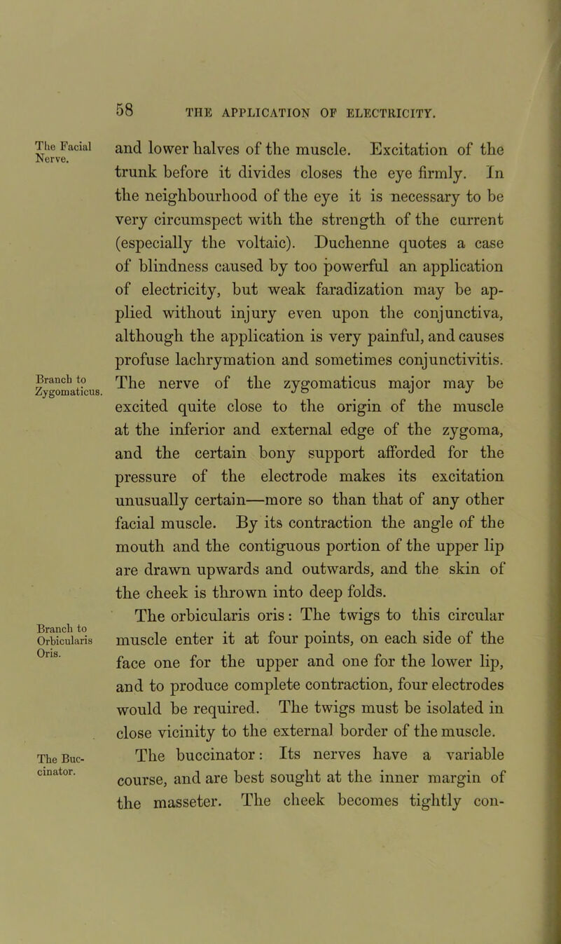 The Facial Nerve. Branch to Zygomaticus. Branch to Orbicularis Oris. The Buc- cinator. and lower halves of the muscle. Excitation of the trunk before it divides closes the eye firmly. In the neighbourhood of the eye it is necessary to be very circumspect with the strength of the current (especially the voltaic). Duchenne quotes a case of blindness caused by too powerful an application of electricity, but weak faradization may be ap- plied without injury even upon the conjunctiva, although the application is very painful, and causes profuse lachrymation and sometimes conjunctivitis. The nerve of the zygomaticus major may be excited quite close to the origin of the muscle at the inferior and external edge of the zygoma, and the certain bony support afforded for the pressure of the electrode makes its excitation unusually certain—more so than that of any other facial muscle. By its contraction the angle of the mouth and the contiguous portion of the upper lip are drawn upwards and outwards, and the skin of the cheek is thrown into deep folds. The orbicularis oris: The twigs to this circular muscle enter it at four points, on each side of the face one for the upper and one for the lower lip, and to produce complete contraction, four electrodes would be required. The twigs must be isolated in close vicinity to the external border of the muscle. The buccinator: Its nerves have a variable course, and are best sought at the inner margin of the masseter. The cheek becomes tightly con-