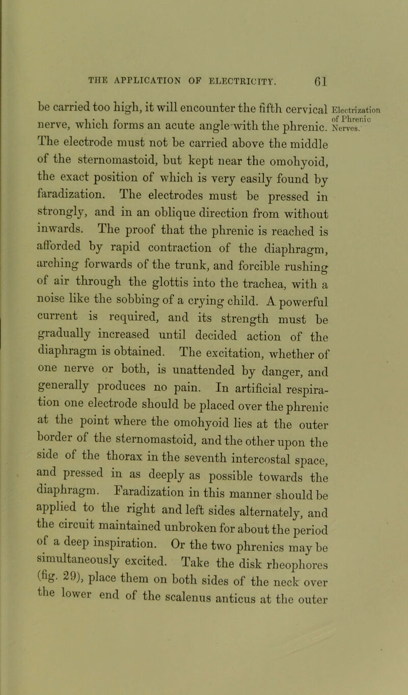 be carried too high, it will encounter the fifth cervical Electrization nerve, which forms an acute angle with the phrenic. NerveT'0 The electrode must not be carried above the middle of the sternomastoid, but kept near the omohyoid, the exact position of which is very easily found by faradization. The electrodes must be pressed in strongly, and in an oblique direction from without inwards. The proof that the phrenic is reached is afforded by rapid contraction of the diaphragm, arching forwards of the trunk, and forcible rushing of air through the glottis into the trachea, with a e the sobbing of a crying child. A powerful current is required, and its strength must be gradually increased until decided action of the diaphragm is obtained. The excitation, whether of one nerve or both, is unattended by danger, and generally produces no pain. In artificial respira- tion one electrode should be placed over the phrenic at the point where the omohyoid lies at the outer border of the sternomastoid, and the other upon the side of the thorax in the seventh intercostal space, and pressed in as deeply as possible towards the diaphragm. Faradization in this manner should be applied to the right and left sides alternately, and the circuit maintained unbroken for about the period of a deep inspiration. Or the two phrenics may be simultaneously excited. Take the disk rheophores (fig. 29), place them on both sides of the neck over the lowei end of the scalenus anticus at the outer