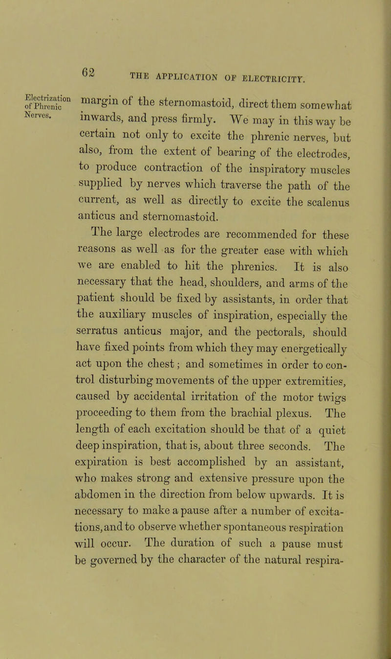 THE APPLICATION OP ELECTRICITY. Electrization of Phrenic Nerves. margin of the sternomastoid, direct them somewhat inwards, and press firmly. We may in this way be certain not only to excite the phrenic nerves, hut also, from the extent of bearing of the electrodes, to produce contraction of the inspiratory muscles supplied by nerves which traverse the path of the current, as well as directly to excite the scalenus anticus and sternomastoid. The large electrodes are recommended for these reasons as well as for the greater ease with which we are enabled to hit the phrenics. It is also necessary that the head, shoulders, and arms of the patient should be fixed by assistants, in order that the auxiliary muscles of inspiration, especially the serratus anticus major, and the pectorals, should have fixed points from which they may energetically act upon the chest; and sometimes in order to con- trol disturbing movements of the upper extremities, caused by accidental irritation of the motor twigs proceeding to them from the brachial plexus. The length of each excitation should be that of a quiet deep inspiration, that is, about three seconds. The expiration is best accomplished by an assistant, who makes strong and extensive pressure upon the abdomen in the direction from below upwards. It is necessary to make a pause after a number of excita- tions, and to observe whether spontaneous respiration will occur. The duration of such a pause must be governed by the character of the natural respira-