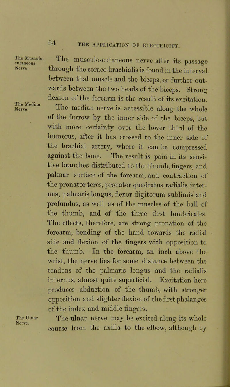 The Musculo- cutaneous Nerve. The Median Nerve. The Ulnar Nerve. The musculo-cutaneous nerve after its passage thiougli the coraco-brachialis is found in the interval between that muscle and the biceps, or further out- wards between the two heads of the biceps. Strong flexion of the forearm is the result of its excitation. The median nerve is accessible along the whole of the furrow by the inner side of the biceps, but with more certainty over the lower third of the humerus, after it has crossed to the inner side of the brachial artery, where it can be compressed against the bone. The result is pain in its sensi- tive branches distributed to the thumb, fingers, and palmar surface of the forearm, and contraction of the pronator teres, pronator quadratus,radialis inter- nus, palmaris longus, flexor digitorum sublimis and profundus, as well as of the muscles of the ball of the thumb, and of the three first lumbricales. The effects, therefore, are strong pronation of the forearm, bending of the hand towards the radial side and flexion of the fingers with opposition to the thumb. In the forearm, an inch above the wrist, the nerve lies for some distance between the tendons of the palmaris longus and the radialis internus, almost quite superficial. Excitation here produces abduction of the thumb, with stronger opposition and slighter flexion of the first phalanges of the index and middle fingers. The ulnar nerve may be excited along its whole course from the axilla to the elbow, although by