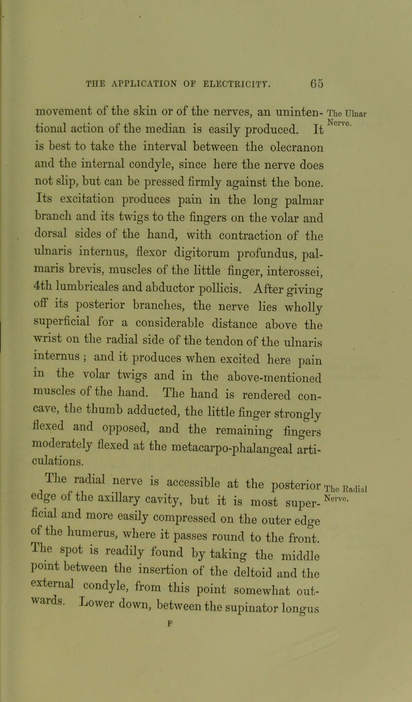 movement of the skin or of the nerves, an uninten- The Ulnar tional action of the median is easily produced. It N°Ive' is best to take the interval between the olecranon and the internal condyle, since here the nerve does not slip, but can be pressed firmly against the bone. Its excitation produces pain in the long palmar branch and its twigs to the fingers on the volar and dorsal sides of the hand, with contraction of the ulnaris internus, flexor digitorum profundus, pal- maris brevis, muscles of the little finger, interossei, 4th lumbricales and abductor pollicis. After giving off its posterior branches, the nerve lies wholly superficial for a considerable distance above the wrist on the radial side of the tendon of the ulnaris internus ; and it produces when excited here pain m the volar twigs and in the above-mentioned muscles of the hand. The hand is rendered con- cave, the thumb adducted, the little finger strongly flexed and opjmsed, and the remaining fingers moderately flexed at the metacarpo-phalangeal arti- culations. Tiie radial nerve is accessible at the posterior The Badial edge of the axillary cavity, but it is most super- Nerve* ficial and more easily compressed on the outer edge of the humerus, where it passes round to the front. The spot is readily found by taking the middle point between the insertion of the deltoid and the external condyle, from this point somewhat out- ards. Lower down, between the supinator longus F