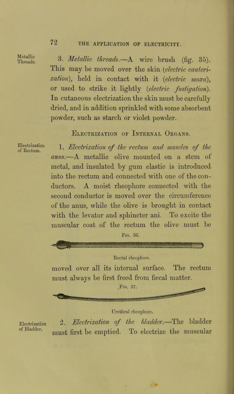 Metallic Threads. 3. Metallic threads.—A wire brusli (fig. 35). This may be moved over the skin (electric cauteri- zatioyi), held in contact with it {electric moxa), or used to strike it lightly {electric fustic/ation). In cutaneous electrization the skin must be carefully dried, and in addition sprinkled with some absorbent powder, such as starch or violet powder. Electrization of Internal Organs. Electrization of Rectum. 1. Electrization of the rectum and muscles of the anus.—A metallic olive mounted on a stem of metal, and insulated by gum elastic is introduced into the rectum and connected with one of the con- ductors. A moist rheophore connected with the second conductor is moved over the circumference of the anus, while the olive is brought in contact with the levator and sphincter ani. To excite the muscular coat of the rectum the olive must be Fig. 36. Rectal rheophore. moved over all its internal surface. The rectum must always be first freed from faecal matter. Electrization of Bladder. Urethral rheophore. 2. Electrization of the bladder.—The bladder must first be emptied. To electrize the muscular