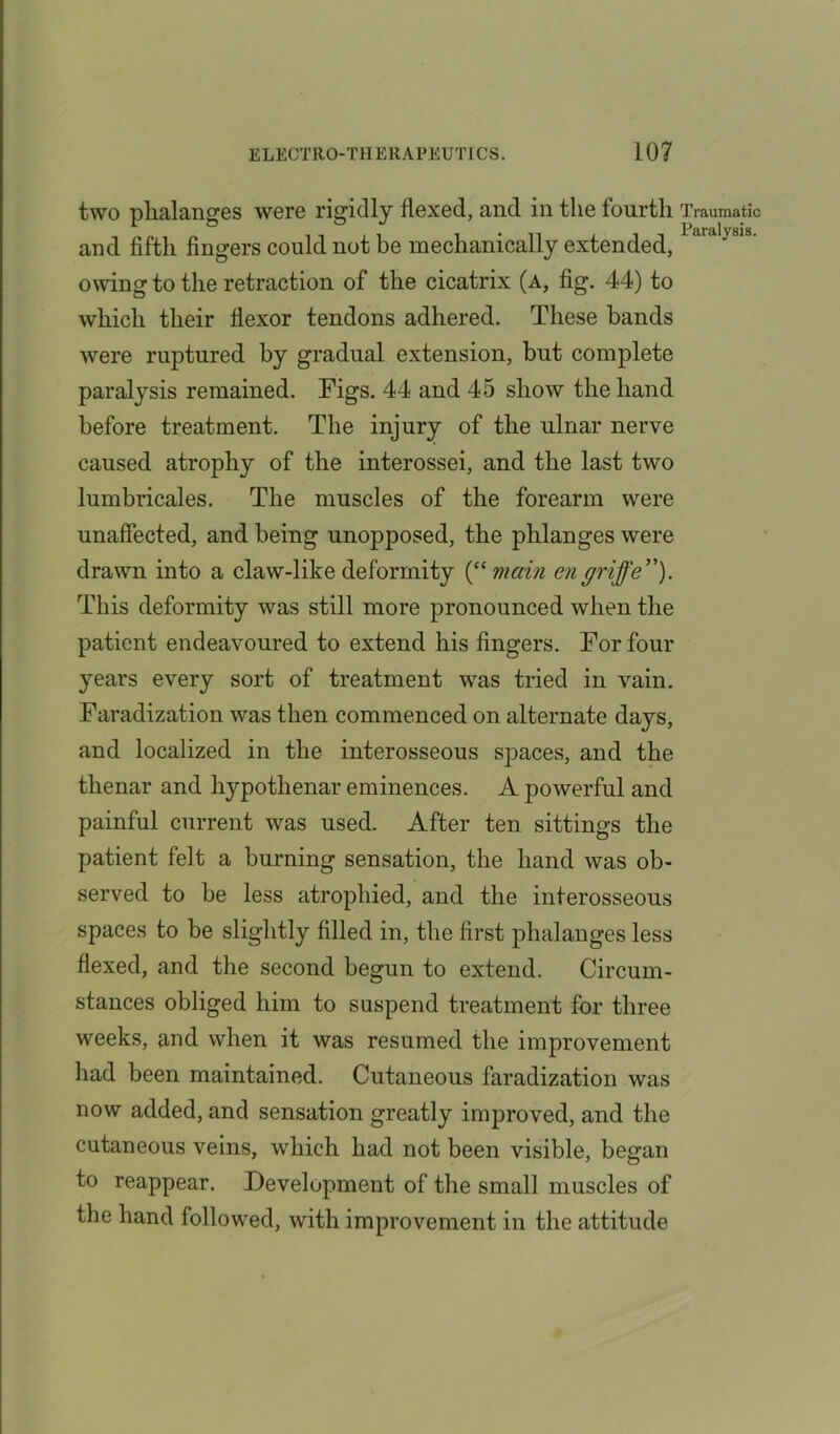 two phalanges were rigidly flexed, and in the fourth and fifth fingers could not be mechanically extended, owing to the retraction of the cicatrix (a, fig. 44) to which their flexor tendons adhered. These bands were ruptured by gradual extension, but complete paralysis remained. Figs. 44 and 45 show the hand before treatment. The injury of the ulnar nerve caused atrophy of the interossei, and the last two lumbricales. The muscles of the forearm were unaffected, and being unopposed, the phlanges were drawn into a claw-like deformity (“ main engriffe”). This deformity was still more pronounced when the patient endeavoured to extend his fingers. For four years every sort of treatment wras tried in vain. Faradization was then commenced on alternate days, and localized in the interosseous spaces, and the thenar and hypothenar eminences. A powerful and painful current was used. After ten sittings the patient felt a burning sensation, the hand was ob- served to be less atrophied, and the interosseous spaces to be slightly filled in, the first phalanges less flexed, and the second begun to extend. Circum- stances obliged him to suspend treatment for three weeks, and when it was resumed the improvement had been maintained. Cutaneous faradization was now added, and sensation greatly improved, and the cutaneous veins, which had not been visible, began to reappear. Develupment of the small muscles of the hand followed, with improvement in the attitude Traumatic