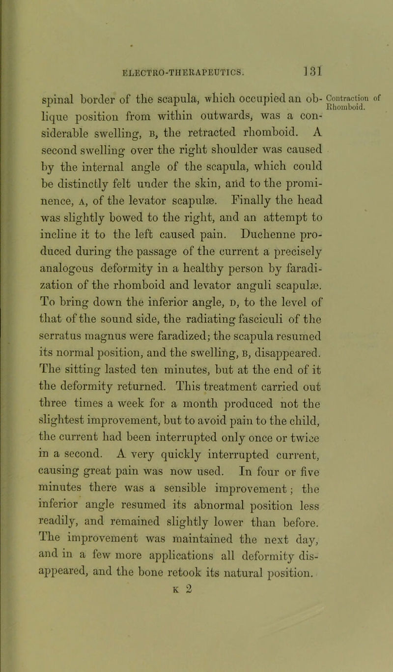 spinal border of the scapula, which occupied au ob- lique position from within outwards, was a con- siderable swelling, b, the retracted rhomboid. A second swelling over the right shoulder was caused by the internal angle of the scapula, which could be distinctly felt under the skin, aiid to the promi- nence, a, of the levator scapulae. Finally the head was slightly bowed to the right, and an attempt to incline it to the left caused pain. Duchenne pro- duced during the passage of the current a precisely analogous deformity in a healthy person by faradi- zation of the rhomboid and levator anguli scapulae. To bring down the inferior angle, d, to the level of that of the sound side, the radiating fasciculi of the serratus magnus were faradized; the scapula resumed its normal position, and the swelling, b, disappeared. The sitting lasted ten minutes, but at the end of it the deformity returned. This treatment carried out three times a week for a month produced not the slightest improvement, but to avoid pain to the child, the current had been interrupted only once or twice in a second. A very quickly interrupted current, causing great pain was now used. In four or five minutes there was a sensible improvement; the inferior angle resumed its abnormal position less readily, and remained slightly lower than before. The improvement was maintained the next day, and in a few more applications all deformity dis- appeared, and the bone retook its natural position. k 2 Contraction of Rhomboid.