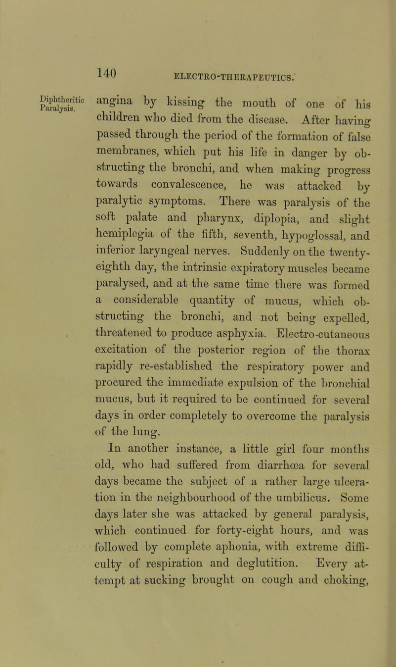 anSina by kissing the mouth of one of his children who died from the disease. After having passed through the period of the formation of false membranes, which put his life in danger by ob- structing the bronchi, and when making progress towards convalescence, he was attacked by paralytic symptoms. There was paralysis of the soft palate and pharynx, diplopia, and slight hemiplegia of the fifth, seventh, hypoglossal, and inferior laryngeal nerves. Suddenly on the twenty- eighth day, the intrinsic expiratory muscles became paralysed, and at the same time there was formed a considerable quantity of mucus, which ob- structing the bronchi, and not being expelled, threatened to produce asphyxia. Electro-cutaneous excitation of the posterior region of the thorax rapidly re-established the respiratory power and procured the immediate expulsion of the bronchial mucus, but it required to he continued for several days in order completely to overcome the paralysis of the lung. In another instance, a little girl four months old, who had suffered from diarrhoea for several days became the subject of a rather large ulcera- tion in the neighbourhood of the umbilicus. Some days later she was attacked by general paralysis, which continued for forty-eight hours, and was followed by complete aphonia, with extreme diffi- culty of respiration and deglutition. Every at- tempt at sucking brought on cough and choking,