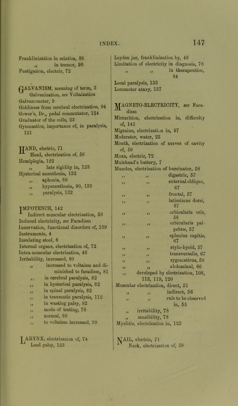 Franklinization in sciatica, 88 „ in tremor, 90 Fustigation, electric, 72 Q.ALVA.NISM, meaning of term, 3 Galvanization, see Voltaization Galvanometer, 9 Giddiness from cerebral electrization, 94 Gower’s, Dr., pedal commutator, 124 Graduator of the coils, 23 Gymnastics, importance of, in paralysis, 121 IT AND, electric, 71 Head, electrization of, 56 Hemiplegia, 122 ,, late rigidity in, 123 Hysterical anaesthesia, 132 ,, aphonia, 89 „ hypersesthesia, 90, 133 ,, paralysis, 132 IMPOTENCE, 142 Indirect muscular electrization, 56 Induced electricity, see Faradism Innervation, functional disorders of, 139 Instruments, 4 Insulating stool, 6 Internal organs, electrization of, 72 Intra-muscular electrization, 46 Irritability, increased, 80 „ increased to voltaism and di- minished to faradism, 81 ,, in cerebral paralysis, 82 ,, in hysterical paralysis, 82 ,, in spinal paralysis, 82 ,, in traumatic paralysis, 112 „ in wasting palsy, 82 ,, mode of testing, 78 ,, normal, 80 ,, to voltaism increased, 99 1 AllYNX, electrization of, 74 Lead palsy, 133 Leyden jar, franklinization by, 48 Limitation of electricity in diagnosis, 78 „ „ in therapeutics, 84 Local paralysis, 133 Locomotor ataxy, 137 JJAGNETO-ELECTRICITY, see Fara- dism Micturition, electrization in, difficulty of, 141 Migraine, electrization in, 97 Moderator, water, 23 Mouth, electrization of nerves of cavity of, 59 Moxa, electric, 72 Muirhead’s battery, 7 Muscles, electrization of buccinator, 58 ,, „ digastric, 57 ,, „ external oblique, 67 ,, ,, frontal, 57 ,, ., latissimus dorsi, 67 ,, ,, orbicularis oris, 58 ,, ,, orbicularis pal- pebrse, 57 „ „ splenius capitis, 67 ,, „ stylo-hyoid, 57 „ „ transversalis, 67 „ ,, zygomaticus, 58 ,, ,, abdominal, 66 ,, developed by electrization, 108, 113, 119, 120 Muscular electrization, direct, 51 „ ,, indirect, 56 „ „ rule to be observed in, 55 „ irritability, 78 „ sensibility, 7 8 Myelitis, electrization in, 125 J^AIL, electric, 71 Neck, electrization of, 59