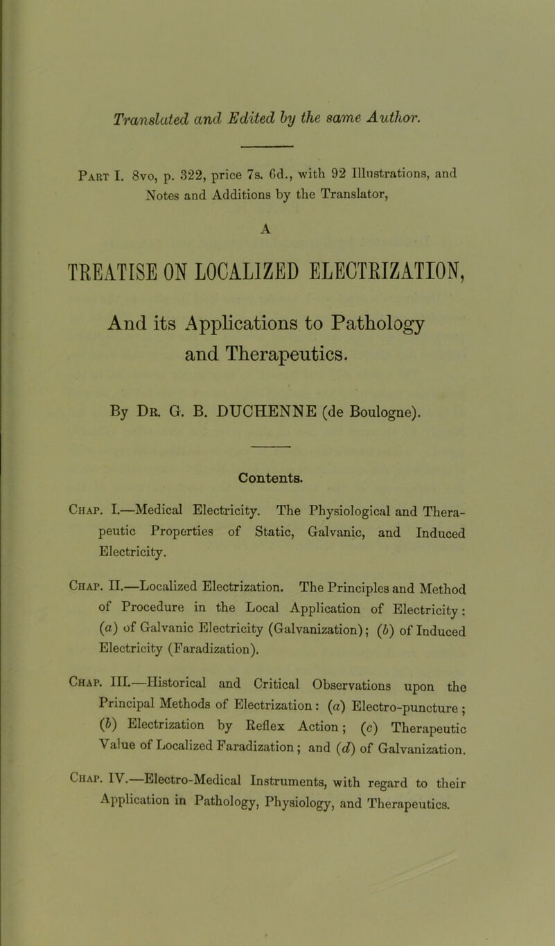 Translated and Edited by the same Author. Part I. 8vo, p. 322, price 7s. Gd., with 92 Illustrations, and Notes and Additions by the Translator, A TREATISE ON LOCALIZED ELECTRIZATION, And its Applications to Pathology and Therapeutics. By Dr. G. B. DUCHENNE (de Boulogne). Contents. Chap. I.—Medical Electricity. The Physiological and Thera- peutic Properties of Static, Galvanic, and Induced Electricity. Chap. II.—Localized Electrization. The Principles and Method of Procedure in the Local Application of Electricity: (а) of Galvanic Electricity (Galvanization); (b) of Induced Electricity (Faradization). Chap. III. Historical and Critical Observations upon the Principal Methods of Electrization: (a) Electro-puncture ; (б) Electrization by Reflex Action; (c) Therapeutic Value of Localized Faradization; and (d) of Galvanization. Chap. IV.—Electro-Medical Instruments, with regard to their Application in Pathology, Physiology, and Therapeutics.