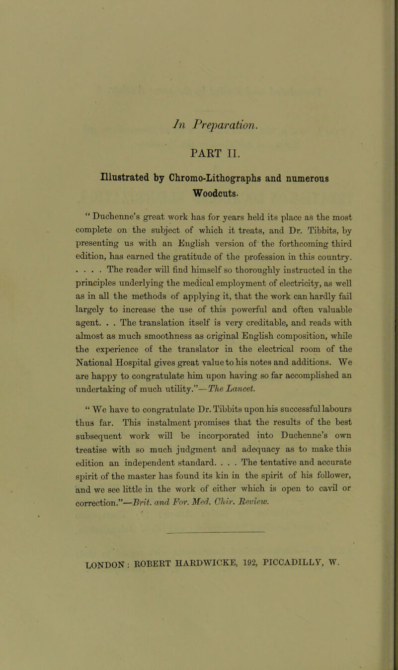 In Preparation. PART II. Illustrated by Chromo-Lithographs and numerous Woodcuts. “ Duchenne’s great work has for years held its place as the most complete on the subject of which it treats, and Dr. Tibbits, by presenting us with an English version of the forthcoming third edition, has earned the gratitude of the profession in this country. .... The reader will find himself so thoroughly instructed in the principles underlying the medical employment of electricity, as well as in all the methods of applying it, that the work can hardly fail largely to increase the use of this powerful and often valuable agent. . . The translation itself is very creditable, and reads with almost as much smoothness as original English composition, while the experience of the translator in the electrical room of the National Hospital gives great value to his notes and additions. We are happy to congratulate him upon having so far accomplished an undertaking of much utility.”—The Lancet. “ We have to congratulate Dr. Tibbits upon his successful labours thus far. This instalment promises that the results of the best subsequent work will be incorporated into Duchenne’s own treatise with so much judgment and adequacy as to make this edition an independent standard. . . . The tentative and accurate spirit of the master has found its kin in the spirit of his follower, and we see little in the work of either which is open to cavil or correction.”—Brit, and For. Med. Ghir. Review. LONDON : ROBERT HARDWICKE, 192, PICCADILLY, W.