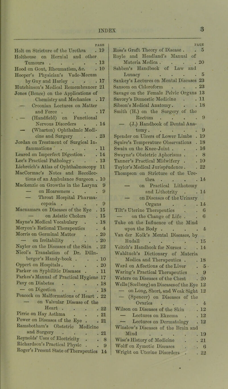 PAGE Holt on Stricture of the Urethra . 19 Holthouse on Hernial and other Tumours 13 Hood on Gout, Rheumatism, &c. . 10 Hooper’s Physician’s Vade-Mecum by Guy and Harley . . .17 Hutchinson’s Medical Remembrancer 21 Jones (Bence) on the Applications of Chemistry and Mechanics . 17 — Croonian Lectures on Matter and Force . . . .17 — (Handheld) on Functional Nervous Disorders . . 14 — (Wharton) Ophthalmic Medi- cine and Surgery . .23 Jordan on Treatment of Surgical In- flammations . . . .11 Learcd on Imperfect Digestion . . 14 Lee’s Practical Pathology . . .13 Liebreich’s Atlas of Ophthalmoscopy 11 MacCormac’s Notes and Recollec- tions of an Ambulance Surgeon . 10 Mackenzie on Growths in the Larynx 9 — on Hoarseness . . .9 — Throat Hospital Pharma- copoeia . . . . 9 Macnamara on Diseases of the Eye . 15 — on Asiatic Cholera . 15 Mayne’s Medical Vocabulary . . 18 Meryon’s Rational Therapeutics . 4 Morris on Germinal Matter . . 20 — on Irritability . . .20 Nayler on the Diseases of the Skin . 22 Nicol’s Translation of Dr. Dilhi- berger’s Handy-book . . . 10 Oppert on Hospitals. . . .20 Parker on Syphilitic Diseases . . 11 Parkes’s Manual of Practical Hygiene 17 Pavy on Diabetes . . . .18 — on Digestion . . . .18 Peacock on Malformations of Heart . 22 — on Valvular Disease of the Heart . . . .22 Pirrie on Hay Asthma . . .21 Power on Diseases of the Eye . . 21 Ramsbotham’s Obstetric Medicine and Surgery . . . .21 Reynolds’ Uses of Electricity . . 8 Richardson’s Practical Physic . . ‘J Roger’s Present State of Therapeutics 14 I’AGE Ross’s Graft Theory of Disease . . 5 Royle and Headland’s Manual of Materia Medica . . . .20 Sabben’s Handbook of Law and Lunacy 5 Sankey’s Lectures on Mental Diseases 23 Sansom on Chloroform . . .23 Savage on the Female Pelvic Organs 13 Savory’s Domestic Medicine . . 11 Sibson’s Medical Anatomy. . .18 Smith (H.) on the Surgery of the Rectum .... 9 — (J.) Handbook of Dental Ana- tomy . . . . .9 Spender on Ulcers of Lower Limbs . 19 Squire’s Temperature Observations . 18 Swain on the Knee-Joint . . .16 Swayne’s Obstetric Aphorisms . . 8 Tanner’s Practical Midwifery . . 10 Taylor’s Medical Jurisprudence . . 22 Thompson on Stricture of the Ure- thra . . . .14 — on Practical Lithotomy and Lithotrity . . 14 — on Diseases of the Urinary Organs . . .14 Tilt’s Uterine Therapeutics . . 6 — on the Change of Life . . 6 Tuke oft the Influence of the Mind upon the Body . . . .4 Van der Ivolk’s Mental Diseases, by Rudall 15 Veitch’s Handbook for Nurses . . 14 Wahltuch’s Dictionary of Materia Medica and Therapeutics . . 18 Ward on Affections of the Liver . 5 Waring’s Practical Therapeutics . 9 Waters on Diseases of the Chest . 20 Wells (Soelberg) on Diseases of the Eye 12 — on Long, Short, and Weak Sight 12 — (Spencer) on Diseases of the Ovaries . . . .4 Wilson on Diseases of the Skin . 12 — Lectures on Ekzema . . 12 — Lectures on Dermatology . 12 Winslow’s Diseases of the Brain and Mind 19 Wise’s History of Medicine . . 21 Wolff on Zymotic Diseases . . 6 Wright on Uterine Disorders . . 22