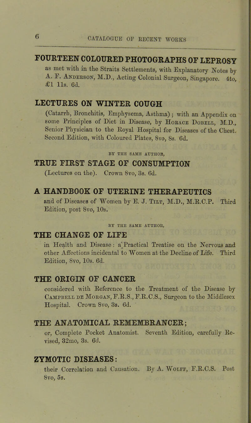 FOURTEEN COLOURED PHOTOGRAPHS OF LEPROSY as met with in the Straits Settlements, with Explanatory Notes by A. E. Anderson, M.D., Acting Colonial Surgeon, Singapore. 4to £1 11s. Gd. LECTURES ON WINTER COUGH (Catarrh, Bronchitis, Emphysema, Asthma) ; with an Appendix on some Principles of Diet in Disease, by Horace Dobell, M.D., Senior Physician to the Royal Hospital for Diseases of the Chest. Second Edition, with Coloured Plates, 8vo, 8s. 6d. BY THE SAME AUTHOR, TRUE FIRST STAGE OF CONSUMPTION (Lectures on the). Crown 8vo, 3s. Gd. A HANDBOOK OF UTERINE THERAPEUTICS and of Diseases of Women by E. J. Tilt, M.D., M.R.C.P. Third Edition, post 8vo, 10s. BY THE SAME AUTHOR, THE CHANGE OF LIFE in Health and Disease: a^Practical Treatise on the Nervous and other Affections incidental to Women at the Decline of Life. Third Edition, 8vo, 10s. 6d. THE ORIGIN OF CANCER considered with Reference to the Treatment of the Disease by Campbell de Morgan, E.R.S., E.R.C.S., Surgeon to the Middlesex Hospital. Crown 8vo, 3s. Gd. THE ANATOMICAL REMEMBRANCER; or, Complete Pocket Anatomist. Seventh Edition, carefully Re- vised, 32mo, 3s. Gd. ZYMOTIC DISEASES: their Correlation and Causation. By A. Wolfe, E.R.C.S. Post 8vo, 5s.