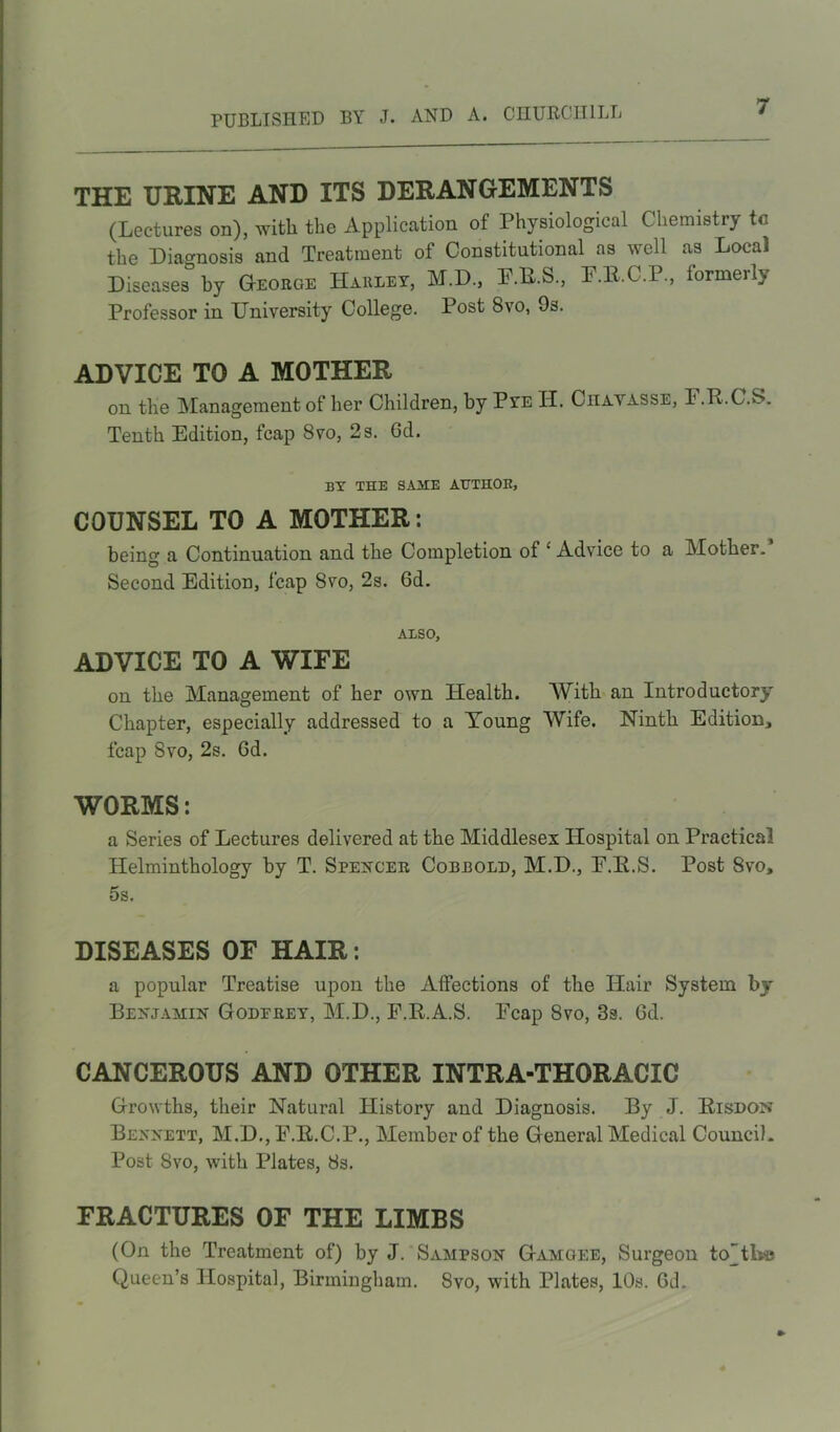 THE URINE AND ITS DERANGEMENTS (Lectures on), with the Application of Physiological Chemistry tc the Diagnosis and Treatment of Constitutional as well as Local Diseases by George Harley, M.D., F.R.S., O.C.P., formerly Professor in University College. Post 8vo, 9s. ADVICE TO A MOTHER on the Management of her Children, by Pye H. Ciiayasse, F.P.C.S. Tenth Edition, fcap 8vo, 2s. Gd. BY THE SAME AUTHOR, COUNSEL TO A MOTHER : being a Continuation and the Completion of £ Advice to a Mother. Second Edition, fcap Svo, 2s. 6d. ALSO, ADVICE TO A WIFE on the Management of her own Health. With an Introductory Chapter, especially addressed to a Young Wife. Ninth Edition, fcap Svo, 2s. Gd. WORMS: a Series of Lectures delivered at the Middlesex Hospital on Practical Helminthology by T. Spencer Cobbold, M.D., E.Ii.S. Post 8vo, 5s. DISEASES OF HAIR: a popular Treatise upon the Affections of the Hair System by Benjamin Goderey, M.D., F.R.A.S. Fcap Svo, 3s. Gd. CANCEROUS AND OTHER INTRA-THORACXC Growths, their Natural History and Diagnosis. By J. Risdon Bennett, M.D., F.E.C.P., Member of the General Medical Council. Post Svo, with Plates, Ss. FRACTURES OF THE LIMBS (On the Treatment of) by J. Sampson Gamgee, Surgeon toHbe Queen’s Hospital, Birmingham. Svo, with Plates, 10s. Gd.