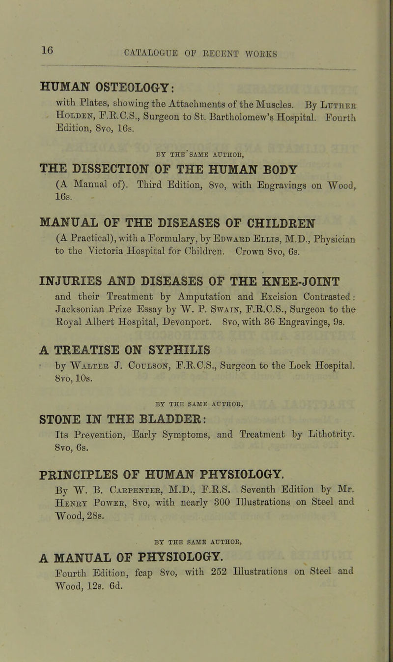 1G HUMAN OSTEOLOGY: with Plates, showing the Attachments of the Muscles. By Lutiler Holden, F.R.C.S., Surgeon to St. Bartholomew’s Hospital. Fourtli Edition, 8vo, lGs. BY THE'SAME AUTHOB, THE DISSECTION OF THE HUMAN BODY (A Manual of). Third Edition, 8vo, with Engravings on Wood, 16s. MANUAL OF THE DISEASES OF CHILDREN (A Practical), with a Formulary, by Edward Ellis, M.D., Physician to the Victoria Hospital for Children. Crown 8vo, 6s. INJURIES AND DISEASES OF THE KNEE-JOINT and their Treatment by Amputation and Excision Contrasted: Jacksonian Prize Essay by W. P. Swain, F.E.C.S., Surgeon to the Royal Albert Hospital, Devonport. 8vo, with 36 Engravings, 9s. A TREATISE ON SYPHILIS by Walter J. Coulson, F.R.C.S., Surgeon to the Lock Hospital. 8vo, 10s. BY THE SAME AUTHOB, STONE IN THE BLADDER: Its Prevention, Early Symptoms, and Treatment by Lithotrity. 8vo, 6s. PRINCIPLES OF HUMAN PHYSIOLOGY. By W. B. Carpenter, M.D., F.R.S. Seventh Edition by Mr. Henry Power, 8vo, with nearly 300 Illustrations on Steel and Wood, 28s. BY THE SAME AUTHOR, A MANUAL OF PHYSIOLOGY. Fourth Edition, fcap 8vo, with 252 Illustrations on Steel and Wood, 12s. Gd.