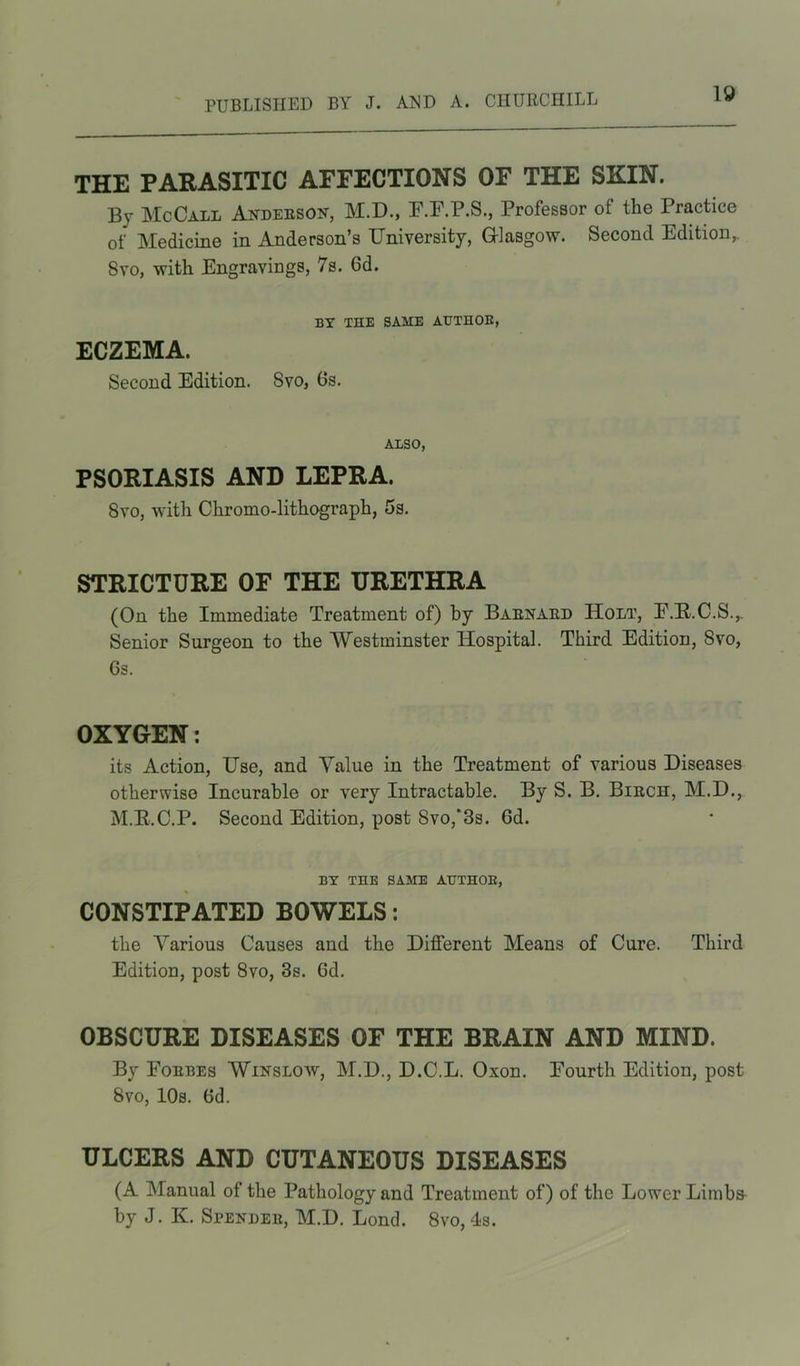 THE PARASITIC AFFECTIONS OF THE SKIN. By McCall Anderson, M.D., F.F.P.S., Professor of the Practice of Medicine in Anderson’s University, Glasgow. Second Edition,. 8vo, with Engravings, 7s. 6d. BY THE SAME AUTHOR, ECZEMA. Second Edition. Svo, 6s. ALSO, PSORIASIS AND LEPRA. 8vo, with Chromo-lithograph, 5s. STRICTURE OF THE URETHRA (On the Immediate Treatment of) by Barnard Holt, F.dt.C.S.,, Senior Surgeon to the Westminster Hospital. Third Edition, Svo, 6s. OXYGEN: its Action, Use, and Value in the Treatment of various Diseases otherwise Incurable or very Intractable. By S. B. Birch, M.D., M.R.C.P. Second Edition, post Svo,' 3s. 6d. BY THE SAME AUTHOR, CONSTIPATED BOWELS: the Various Causes and the Different Means of Cure. Third Edition, post 8vo, 3s. Gd. OBSCURE DISEASES OF THE BRAIN AND MIND. By Forbes Winslow, M.D., D.C.L. Oxon. Fourth Edition, post Svo, 10s. Gd. ULCERS AND CUTANEOUS DISEASES (A Manual of the Pathology and Treatment of) of the Lower Limbs- by J. K. Spender, M.D. Lond. 8vo,Is.