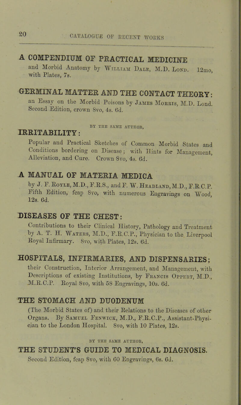 so A COMPENDIUM OF PRACTICAL MEDICINE and Morbid Anatomy by William Dale, M.D. Lond. 12mo, with Plates, 7s. GERMINAL MATTER AND THE CONTACT THEORY: an Essay on the Morbid Poisons by James Mourts, M.D. Lond. Second Edition, crown 8vo, 4s. Gd. BY THE SAME AUTHOR, IRRITABILITY: Popular and Practical Sketches of Common Morbid States and Conditions bordering on Disease; with Hints for Management, Alleviation, and Cure. Crown 8vo, 4s. Gd. A MANUAL OF MATERIA MEDICA by J. E. Boyle, M.D., E.B.S., and F. W. Headland, M.D., F.E.C.P. Fifth Edition, fcap 8vo, with numerous Engravings on Wood 12s. Gd. DISEASES OF THE CHEST: Contributions to their Clinical History, Pathology and Treatment by A. T. IT. Waters, M.D., F.E.C.P., Physician to the Liverpool Eoyal Infirmary. Svo, with Plates, 12s. Gd. HOSPITALS, INFIRMARIES, AND DISPENSARIES; their Construction, Interior Arrangement, and Management, with Descriptions of existing Institutions, by Francis Oppert, M.D., M.B.C.P. Eoyal 8vo, with 58 Engravings, 10s. Gd. THE STOMACH AND DUODENUM (The Morbid States of) and tbeir Eelations to the Diseases of other Organs. By Samuel Fenwick, M.D., F.E.C.P., Assistant-Physi- cian to the London Hospital. Svo, with 10 Plates, 12s. BY THE SAME AUTHOR, THE STUDENT’S GUIDE TO MEDICAL DIAGNOSIS. Second Edition, fcap 8vo, with GO Engravings, Gs. Gd.