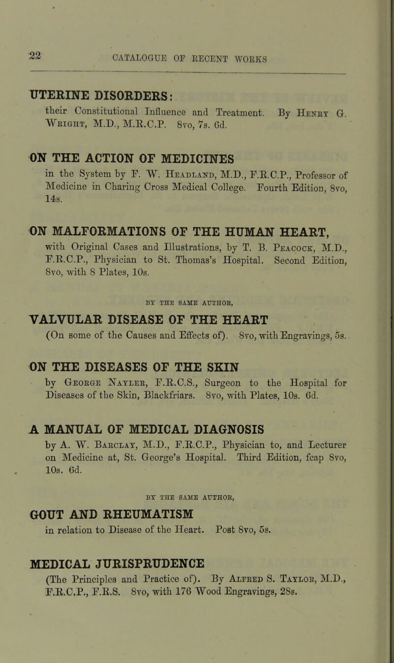 UTERINE DISORDERS: their Constitutional Influence and Treatment. By Henry G. Weight, M.D., M.R.C.P. 8vo, 7s. Gd. ON THE ACTION OF MEDICINES in the System by F. W. Headland, M.D., F.R.C.P., Professor of Medicine in Charing Cross Medical College. Fourth Edition, 8vo, 14s. ON MALFORMATIONS OF THE HUMAN HEART, with Original Cases and Illustrations, by T. B. Peacock, M.D., F.R.C.P., Physician to St. Thomas’s Hospital. Second Edition, 8yo, with 8 Plates, 10s. BY THE SAME AUTHOR, VALVULAR DISEASE OF THE HEART (On some of the Causes and Effects of). 8vo, with Engravings, 5s. ON THE DISEASES OF THE SKIN by George Hayler, F.R.C.S., Surgeon to the Hospital for Diseases of the Skin, Blackfriars. 8vo, with Plates, 10s. 6d. A MANUAL OF MEDICAL DIAGNOSIS by A. W. Barclay, M.D., F.R.C.P., Physician to, and Lecturer on Medicine at, St. George’s Hospital. Third Edition, fcap 8vo, 10s. 6d. BY THE SAME AUTHOR, GOUT AND RHEUMATISM in relation to Disease of the Heart. Post 8vo, 5s. MEDICAL JURISPRUDENCE (The Principles and Practice of). By Alfeed S. Taylob, M.D., F.R.C.P., F.R.S. 8vo, with 176 Wood Engravings, 28s.
