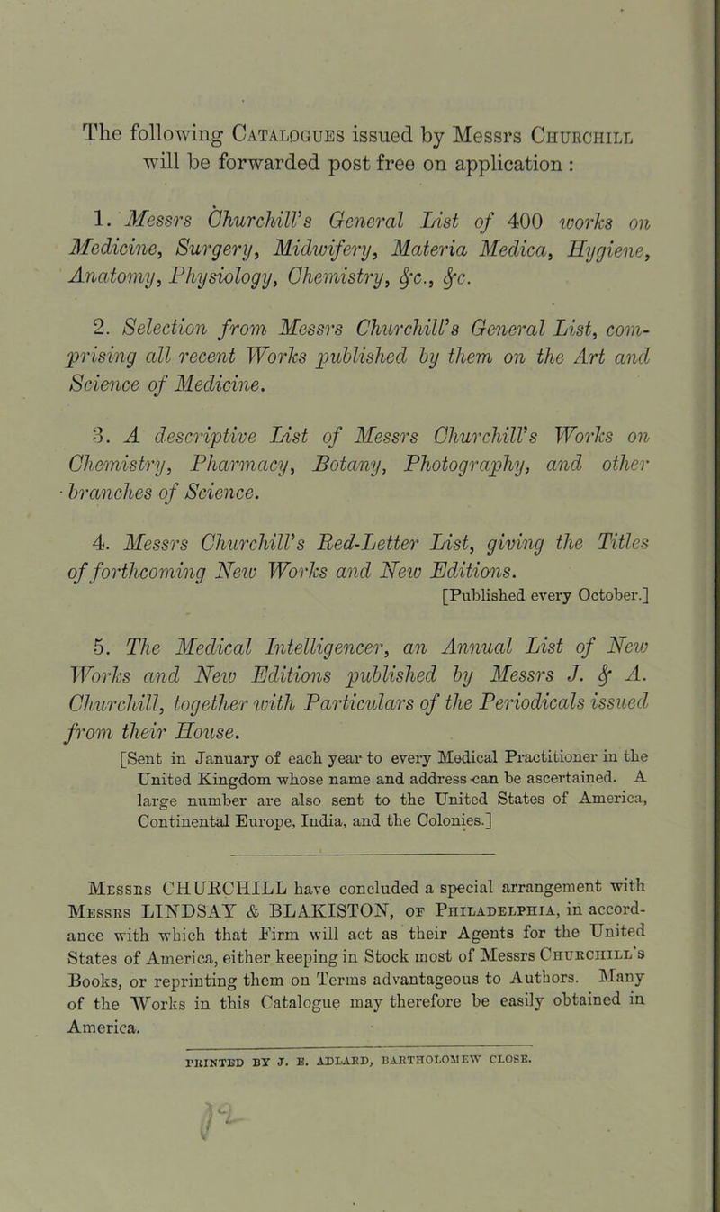 The following Catalogues issued by Messrs Churchill will be forwarded post free on application : 1. Messrs Churchill's General List of 400 works on Medicine, Surgery, Midwifery, Materia Medica, Hygiene, Anatomy, Physiology, Chemistry, fyc., Sfc. 2. Selection from Messrs Churchill's General List, com- prising all recent Works published by them on the Art and Science of Medicine. 3. A descriptive List of Messrs Churchill's Works on Chemistry, Pharmacy, Botany, Photography, and other branches of Science. 4. Messrs Churchill's Bed-Letter List, giving the Titles of forthcoming New Works and New Editions. [Published every October.] 5. The Medical Intelligencer, an Annual List of New Works and Neio Editions published by Messrs J. Sf A. Churchill, together with Particulars of the Periodicals issued from their House. [Sent in January of each year to every Medical Practitioner in the United Kingdom whose name and address -can be ascertained. A large number are also sent to the United States of America, Continental Europe, India, and the Colonies.] Messrs CHURCHILL have concluded a special arrangement with Messrs LINDSAY & BLAKISTON, oe Philadelphia, in accord- ance with which that Firm will act as their Agents for the United States of America, either keeping in Stock most of Messrs Churchill s Books, or reprinting them on Terms advantageous to Authors. Many of the Works in this Catalogue may therefore be easily obtained in America. PRINTED BT J. B. AD LARD, BARTHOLOMEW CLOSE.