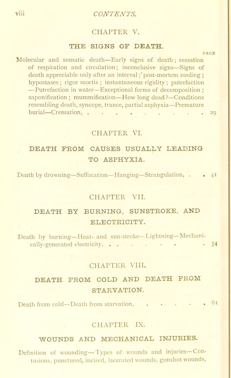 CHAPTER V. THE SIGNS OF DEATH. PAGE Molecular and somatic death—Early signs of death ; cessation of respiration and circulation; inconclusive signs—Signs of death appreciable only after an intervalpost-mortem cooling ; hypostases ; rigor mortis ; instantaneous rigidity ; putrefaction — Putrefaction in water—Exceptional forms of decomposition ; saponification ; mummification^—How long dead?—Conditions resembling death, syncope, trance, partial asphyxia—Premature burial—Cremation, ......... 29 CHAPTER VI. DEATH FROM CAUSES USUALLY LEADING TO ASPHYXIA. Death by drowning—Suffocation—Hanging—Strangulation, . . 41 CHAPTER VII. DEATH BY BURNING, SUNSTROKE, AND ELECTRICITY. Death by burning—Heat- and sun-stroke—Lightning—Mechani- cally-generated electricity, ....•• -54 CHAPTER VHI. DEATH FROM COLD AND DEATH FROM STARVATION. Death from cold—Death from starvation, .... CHAPTER IX. WOUNDS AND MECHANICAL INJURIES. Definition of wounding — Types of wounds and injuries—Con- tusions, punctured, incised, lacerated wounds, gunshot wounds,