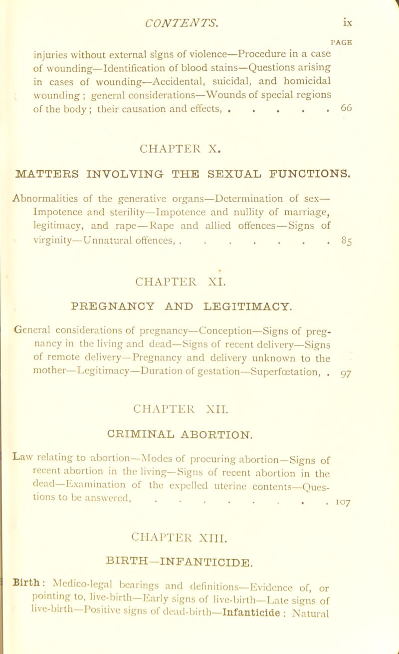 PAGE injuries without external signs of violence—Procedure in a case of wounding—Identification of blood stains—Questions arising in cases of wounding—Accidental, suicidal, and homicidal wounding ; general considerations—Wounds of special regions of the body; their causation and effects, . .... 66 CHAPTER X. MATTERS INVOLVING THE SEXUAL FUNCTIONS. Abnormalities of the generative organs—Determination of sex— Impotence and sterility—Impotence and nullity of marriage, legitimacy, and rape—Rape and allied offences—Signs of virginity—Unnatural offences 85 CHAPTER XL PREGNANCY AND LEGITIMACY. General considerations of pregnancy—Conception—Signs of preg- nancy in the living and dead—Signs of recent delivery—Signs of remote delivery—Pregnancy and delivery unknown to the mother—Legitimacy—Duration of gestation—Superfoetation, . 97 CHAPTER XII. CRIMINAL ABORTION. Law relating to abortion—Modes of procuring abortion—Signs of recent abortion in the living—Signs of recent abortion in the dead Examination of the expelled uterine contents—()ues- tions to be answered, ....... 107 CHAPTER XIII. BIRTH—INFANTICIDE. Birth: Medico-legal bearings and definitions—Evidence of, or pointing to, live-birth—E.arly signs of live-birth-Late signs of live-birth-Positive signs of dead-birth—Infanticide : Natural