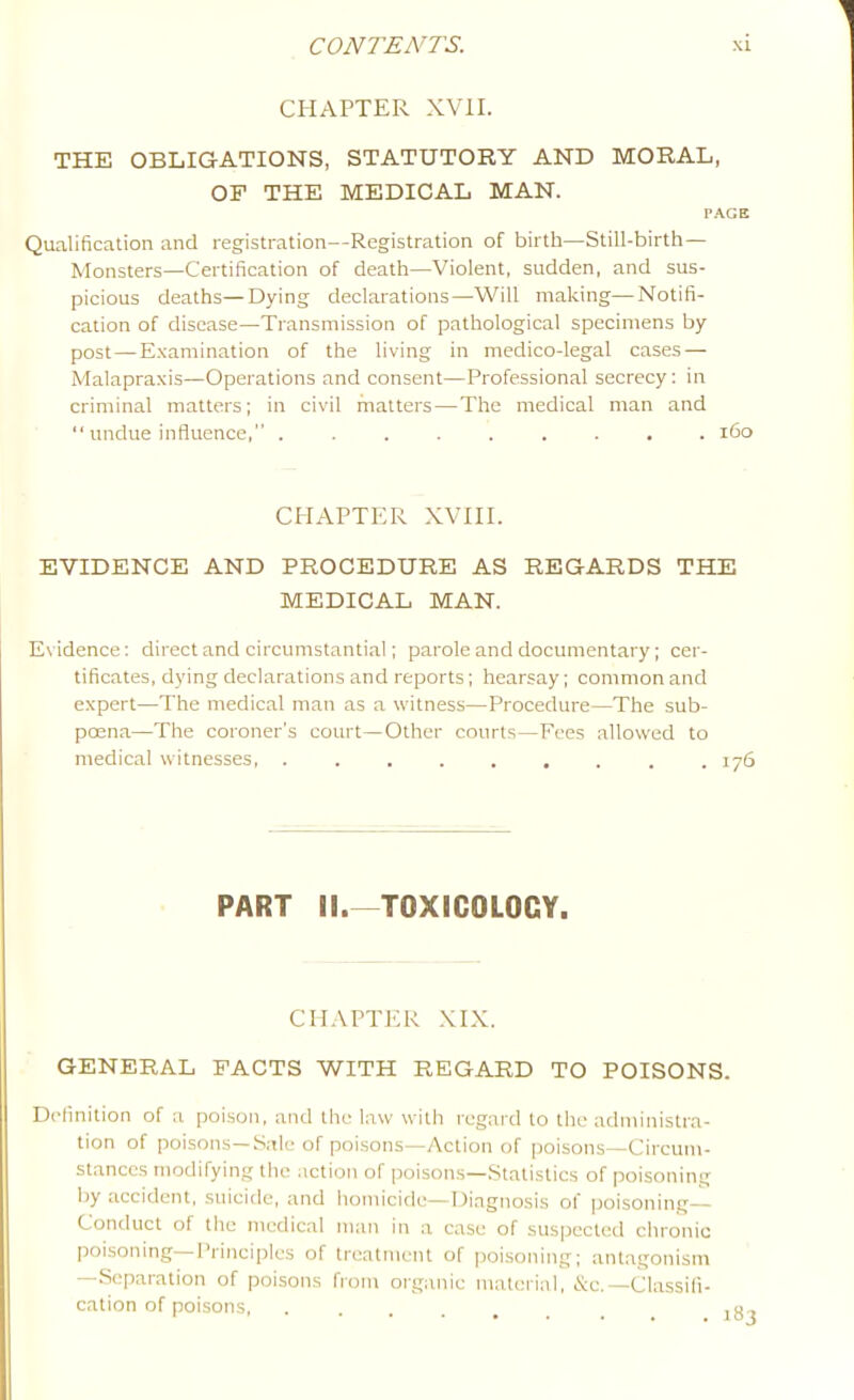 CHAPTER XVII. THE OBLIGATIONS, STATUTORY AND MORAL, OF THE MEDICAL MAN. PACE Qualification and registration—Registration of birth—Still-birth— Monsters—Certification of death—Violent, sudden, and sus- picious deaths—Dying declarations—Will making—Notifi- cation of disease—Transmission of pathological specimens by post — Examination of the living in medico-legal cases — Malapraxis—Operations and consent—Professional secrecy: in criminal matters; in civil matters—The medical man and “ undue influence,” ......... i6o CHAPTER XVIII. EVIDENCE AND PROCEDURE AS REGARDS THE MEDICAL MAN. Evidence: direct and circumstantial; parole and documentary; cer- tificates, dying declarations and reports; hearsay; common and expert—The medical man as a witness—Procedure—The sub- poena—The coroner’s court—Other courts—Fees allowed to medical witnesses, ......... 176 PART II.—TOXICOLOGY. CHAPTER XIX. GENERAL FACTS WITH REGARD TO POISONS. Delinition of a poison, and the law with regard to the administra- tion of poisons—Sale of poisons—Action of poisons—Circum- stances tnodifying the action of poisons—.Statistics of poisoning by CLCcidcnt, suicide, and homicide—Diagnosis of poisoning— Conduct of tile medic.al man in a case of suspected chronic poisoning—Principles of treatment of poisoning; antagonism —Separation of poisons from organic material, &c.—Classifi- cation of poisons, ..... 1