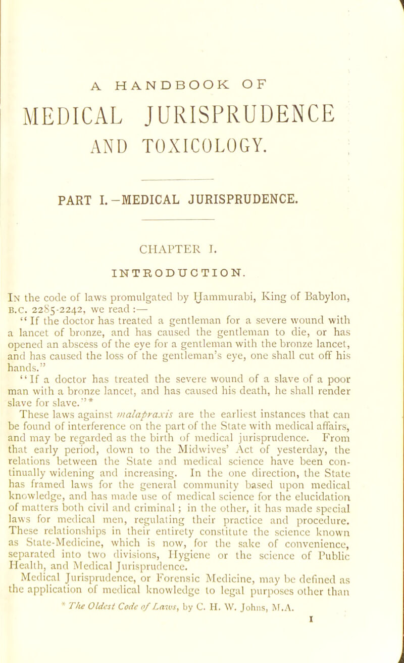 A HANDBOOK OF MEDICAL JURISPRUDENCE AND TOXICOLOGY. PART I.-MEDICAL JURISPRUDENCE. CHAPTER I. INTRODUCTION. In the code of laws promulgated by Hammurabi, King of Babylon, B.C. 2285-2242, we read :— “ If the doctor has treated a gentleman for a severe wound with a lancet of bronze, and has caused the gentleman to die, or has opened an abscess of the eye for a gentleman with the bronze lancet, and has caused the loss of the gentleman’s eye, one shall cut off his hands.” “If a doctor has treated the severe wound of a slave of a poor man with a bronze lancet, and has caused his death, he shall render slave for slave.'’* These laws against tnalapraxis are the earliest instances that can be found of interference on the part of the State with medical affairs, and may be regarded as the birth of medical jurisprudence. From that early period, down to the Midwives’ Act of yesterday, the relations between the State and medical science have been con- tinually widening and increasing. In the one direction, the State has framed laws for the general community based upon medical knowledge, and has made use of medical science for the elucidation of matters both civil and criminal; in the other, it has made special laws for medical men, regulating their practice and procedure. These relationships in their entirely constitute the science known as State-Medicine, which is now, for the .sake of convenience, separated into two divisions. Hygiene or the science of Public Health, and Medical Jurisprudence. Medical Jurisprudence, or Foren.sic Medicine, may be defined as the application of medical knowledge to legal purposes other than * The Oldest Code 0/Laws, by C. H. \V. John.s, M..\.