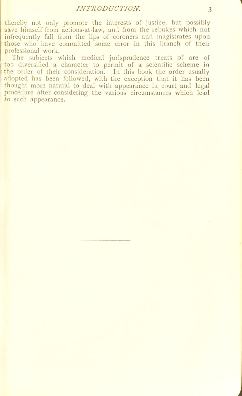 thereby not only promote the interests of justice, but possibly save himself from actions-at-law, and from the rebukes which not infrequently fall from the lips of coroners and magistrates upon those who have committed some error in this branch of their professional work. The subjects which medical jurisprudence treats of are of too diversified a character to permit of a scientific scheme in the order of their consideration. In this book the order usually adopted has been followed, with the exception that it has been thought more natural to deal with appearance in court and legal procedure after considering the various circumstances which lead to such appearance.