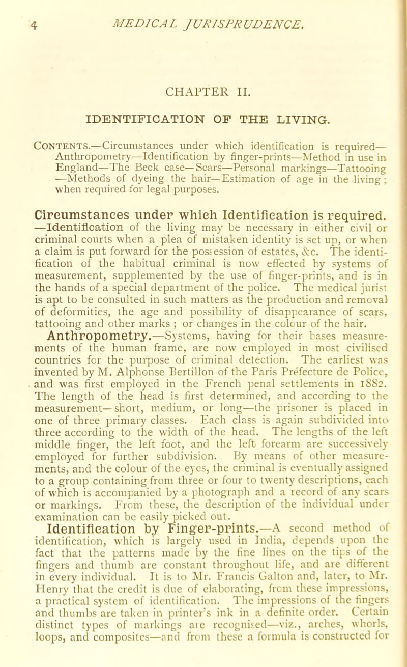 CHAPTER II. IDENTIFICATION OF THE LIVING. Contents.—Circumstances under which identification is required— Anthropometry—Identification by finger-prints—Method in use in England—The Beck case—Scars—Personal markings—Tattooing —Methods of dyeing the hair—Estimation of age in the living when required for legal purposes. Cireumstanees under which Identification is required. —Identification of the living may be necessary in either civil or criminal courts when a plea of mistaken identity is set up, or when a claim is put forward for the possession of estates, &c. The identi- fication of the habitual criminal is now effected by systems of measurement, supplemented by the use of finger-prints, and is in the hands of a special department of the police. The medical jurist is apt to be consulted in such matters as the production and removal of deformities, the age and possibility of disappearance of scars, tattooing and other marks ; or changes in the colour of the hair. AnthropometPy.—Systems, having for their bases measure- ments of the human frame, are now employed in most civilised countries for the purpose of criminal detection. The earliest was invented by M. Alphonse Bertillon of the Paris Prefecture de Police, and was first employed in the French penal settlements in 1882. The length of the head is first determined, and according to the measurement—short, medium, or long—the prisoner is placed in one of three primary classes. Each class is again subdivided into three according to the width of the head. The lengths of the left middle finger, the left foot, and the left forearm are successively employed for further subdivision. By means of other measure- ments, and the colour of the eyes, the criminal is eventually assigned to a group containing from three or four to twenty descriptions, each of which is accompanied by a photograph and a record of any scars or markings. PTom these, the description of the individual under examination can be easily picked out. Identification by Finger-prints.—A second method of identification, which is largely used in India, depends upon the fact that the patterns made by the fine lines on the tips of the fingers and thumb are constant throughout life, and are different in every individual. It is to Mr. Francis Galton and, later, to Mr. Henry that the credit is due of elaborating, from these impressions, a practical system of identification. The impressions of the finger.s and thumbs are taken in printer's ink in a definite order. Certain distinct types of markings aie recogni.'^ed—viz., arches, whorls, loops, and composites—and from these a formula is constructed for