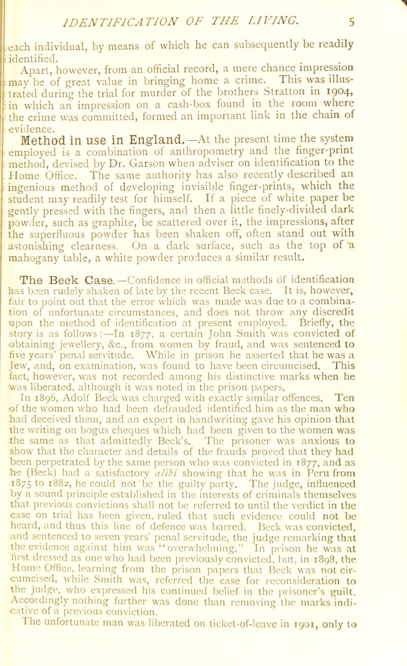 oach individual, by means of which he can subsequently be readily identified. Apart, however, from an official record, a mere chance impression may be of qreat value in bringing home a crime. This was illus- trated during the trial for murder of the brothers Stratton in I904> in which an impression on a cash-box found in the room where the crime was committed, formed an important link in the chain of evidence. Method in use in England.—At the present time the system employed is a combination of anthropometry and the finger-print method, devised by Dr. Garson when adviser on identification to the Home Office. The same authority has also recently described an ingenious method of developing invisible finger-prints, which the student may readily test for himself. If a piece of white paper be gently pressed with the fingers, and then a little finely-divided dark powder, such as graphite, be scattered over it, the impressions, after the superfluous powder has been shaken off, often stand out with astonishing clearness. On a dark surface, such as the top of a mahogany table, a white powder produces a similar result. The Beck Case.—Confidence in official methods of identification has been rudely shaken of late by the recent Beck case. It is, however, lair to point out that the error which was made was due to a combina- tion of unfortunate circumstances, and does not throw any discredit upon the method of identification at present employed. Briefly, the story is as follows:—In 1877, a certain John Smith was convicted of obtaining jewellery, &c., from women by fraud, and was sentenced to five years' penal servitude. While in prison he asserted that he was a Jew, and, on examination, was found to have been circumcised. This fact, however, was not recorded among his distinctive marks when he ■was liberated, although it was noted in the prison papers. In 1896, Adolf Beck was charged with exactly similar offences. Ten of the women who had been defrauded identified him as the man who had deceived them, and an expert in handwriting gave his opinion that the writing on bogus cheques which had been given to the women was the same as that admittedly Beck's. The prisoner was anxious to show that the character and details of the frauds proved that they had been perpetrated by the same person who was convicted in 1877, and as he (Beck) had a satisfactory alibi showing that he was in Peru from 1875 to 1882, he could not be the guilty party. The judge, influenced by a sound principle established in the interests of criminals themselves that previous convictions shall not be referred to until the verdict in the case on trial has been given, ruled that such evidence could not be hc.ard, and thus this line of defence was barred. Heck was convicted, and sentenced to seven yc.ars' penal servitude, the judge remarking that the evidence against him was “overwhelming.” In prison he was at first dressed as one who had been previously convicted, but, in i8g8, the Home Office, learning from the prison papers that Beck was not cir- cumcised, while .Smith w.as, referred the case for reconsideration to the judge, who expressed his continued belief in the prisoner's guilt. Accordingly nothing further w.as done than removing the marks indi- c.itive of a previous conviction. The unfortunate man was liberated on ticket-of-le,avc in 1901, only to