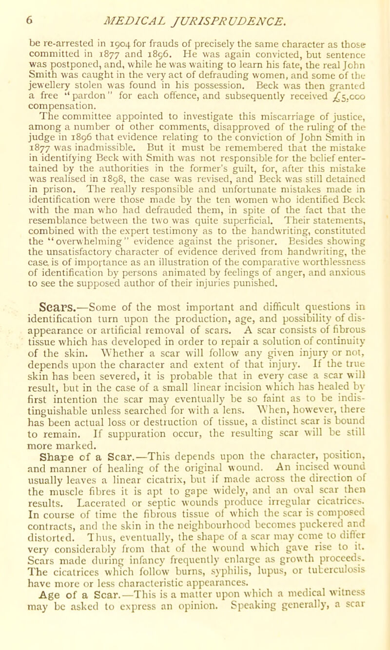 be re-arrested in 1904 for frauds of precisely the same character as those committed in 1877 and 1896. He was again convicted, but sentence was postponed, and, while he was waiting to learn his fate, the real John Smith was caught in the very act of defrauding women, and some of the jewellery stolen was found in his possession. Beck was then granted a free “ pardon for each offence, and subsequently received ;^5,coo compensation. The committee appointed to investigate this miscarriage of justice, among a number ot other comments, disapproved of the ruling of the judge in 1896 that evidence relating to the conviction of John Smith in 1877 w’as inadmissible. But it must be remembered that the mistake in identifying Beck with Smith W'as not responsible for the belief enter- tained by the authorities in the former’s guilt, for, after this mistake was realised in 1898, the case was revised, and Beck was still detained in prison. The really responsible and unfortunate mistakes made in identification were those made by the ten women who identified Beck with the man who had defrauded them, in spite of the fact that the resemblance between the two w'as quite superficial. Their statements, combined with the expert testimony as to the handwriting, constituted the “overwhelming” evidence against the prisoner. Besides showing the unsatisfactory character of evidence derived from handwriting, the case is of impoftance as an illustration of the comparative worthlessness of identification by persons animated by feelings of anger, and an.xious to see the supposed author of their injuries punished. Scars.^—Some of the most important and difficult questions in identification turn upon the production, age, and possibility of dis- appearance or artificial removal of scars. A scar consists of fibrous tissue which has developed in order to repair a solution of continuity of the skin. Whether a scar will follow any given injury or not, depends upon the character and extent of that injury. If the true skin has been severed, it is probable that in every case a scar will result, but in the case of a small linear incision which has healed by first intention the scar may eventually be so faint as to be indis- tinguishable unless searched for with a lens. When, however, there has been actual loss or destruction of tissue, a distinct scar is bound to remain. If suppuration occur, the resulting scar will be still more marked. Shape of a Scar.—This depends upon the character, position, and manner of healing of the original wound. An incised wound usually leaves a linear cicatrix, but if made across the direction of the muscle fibres it is apt to gape widely, and an oval scar then results. Lacerated or septic wounds produce irregular cicatrices. In course of time the fibrous tissue of which the scar is composed contracts, and the skin in the neighbourhood becomes puckered and distorted. Thus, eventually, the shape of a scar may come to difler very considerably from that of the wound which gave rise to it. Scars made during infancy frequently enlarge as growth proceeds. The cicatrices which follow burns, syphilis, lupus, or tuberculosis have more or less characteristic appearances. Age of a Scar.—This is a matter upon which a medical witness may be asked to express an opinion. Speaking generally, a scar