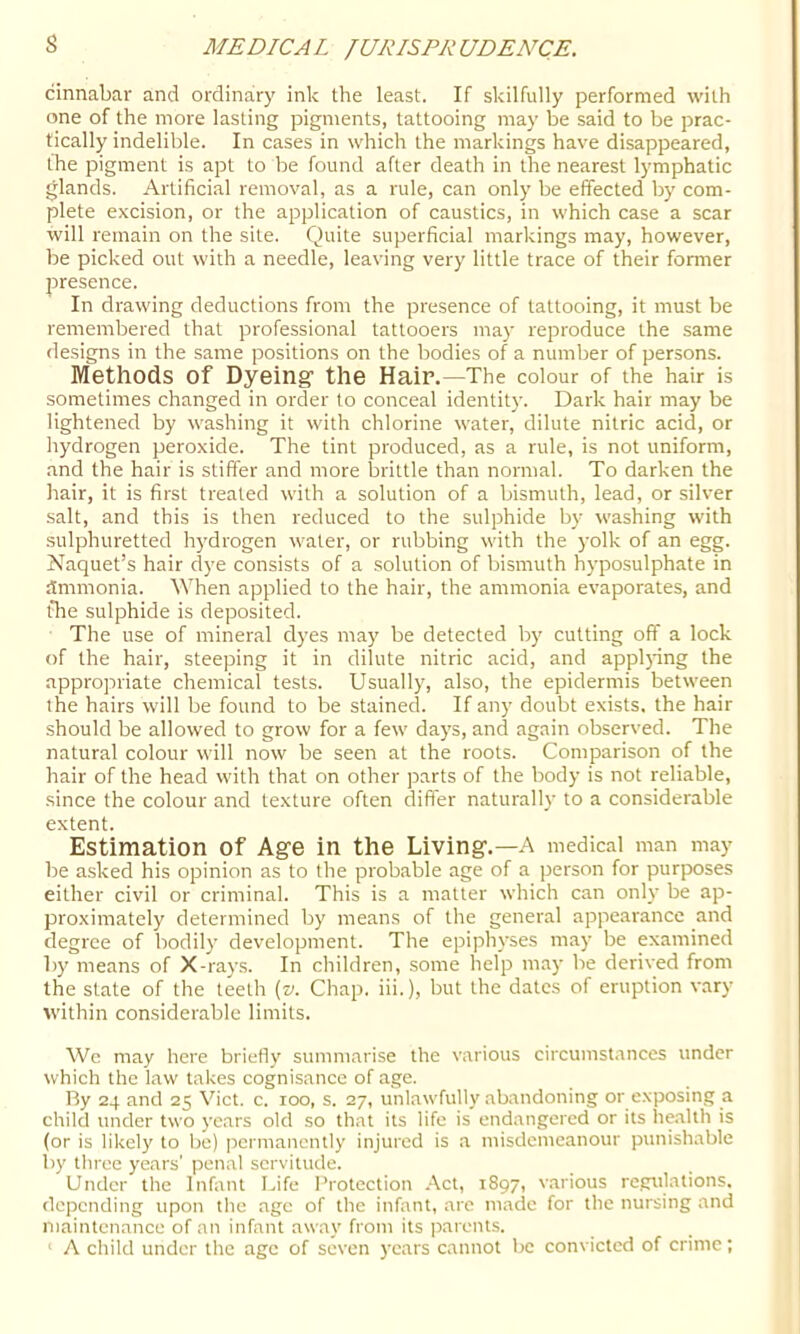 s cinnabar and ordinary ink the least. If skilfully performed with one of the more lasting pigments, tattooing may be said to be prac- tically indelible. In cases in which the markings have disappeared, the pigment is apt to be found after death in the nearest lymphatic glands. Artificial removal, as a rule, can only be effected by com- plete excision, or the application of caustics, in which case a scar will remain on the site. Quite superficial markings may, however, be picked out with a needle, leaving very little trace of their former 23resence. In drawing deductions from the presence of tattooing, it must be remembered that professional tattooers may reproduce the same designs in the same jMsitions on the bodies of a number of persons. Methods of Dyeing the Hair.—The colour of the hair is sometimes changed in order to conceal identity. Dark hair may be lightened by washing it with chlorine water, dilute nitric acid, or hydrogen peroxide. The tint produced, as a rule, is not uniform, and the hair is stiffer and more brittle than normal. To darken the hair, it is first treated with a solution of a bismuth, lead, or silver salt, and this is then reduced to the sulphide by washing with sulphuretted hydrogen water, or rubbing with the yolk of an egg. Naquet’s hair dye consists of a solution of bismuth hyposulphate in ammonia. When applied to the hair, the ammonia evaporates, and the sulphide is deposited. The use of mineral dyes may be detected by cutting off a lock of the hair, steeping it in dilute nitric acid, and applpng the appropriate chemical tests. Usually, also, the epidermis between the hairs will be found to be stained. If any doubt exists, the hair should be allowed to grow for a few days, and again observed. The natural colour will now be seen at the roots. Comparison of the hair of the head with that on other parts of the body is not reliable, since the colour and texture often differ naturally to a considerable extent. Estimation of Age in the Living.—A medical man may be asked his opinion as to the probable age of a person for purposes either civil or criminal. This is a matter which can only be ap- proximately determined by means of the general appearance and degree of bodily development. The epiphyses may be examined by means of X-rays. In children, some help may be derived from the state of the teeth {v. Chap, iii.), but the dates of eruption vary within considerable limits. Wc may here briefly summarise the various circumstances under which the law takes cognisance of age. Ry 24 and 25 Viet. c. 100, s. 27, unlawfully abandoning or exposing a child under two years old so that its life is endangered or its health is (or is likel)' to be) permanently injured is .a misdemeanour punishable by tliree years' penal servitude. Under the Infant Life Protection Act, 1897, v.arious regulations, depending upon the age of the infant, are made for the nursing and maintenance of an infant away from its parents. ' A child under the age of seven )‘cars cannot be convicted of crime;