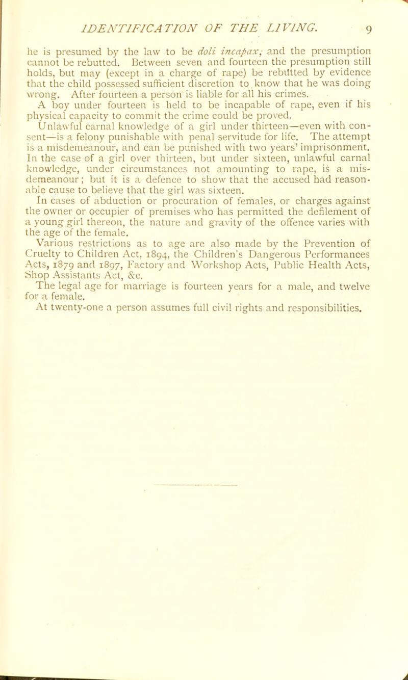 he is presumed by the law to be do/i incapaxj and the presumption cannot be rebutted. Between seven and fourteen the presumption still holds, but may (e.vcept in a charge of rape) be rebutted by evidence that the child possessed sufficient discretion to , know that he was doing wrong. After fourteen a person is liable for all his crimes. A boy under fourteen is held to be incapable of rape, even if his physical capacity to commit the crime could be proved. Unlawful carnal knowledge of a girl under thirteen—even with con- sent—is a felony punishable with penal servitude for life. The attempt is a misdemeanour, and can be punished with two years’ imprisonment. In the case of a girl over thirteen, but under sixteen, unlawful carnal knowledge, under circumstances not amounting to rape, is a mis- demeanour; but it is a defence to show that the accused had reason- able cause to believe that the girl was sixteen. In cases of abduction or procuration of females, or charges against the owner or occupier of premises who has permitted the defilement of a young girl thereon, the nature and gravity of the offence varies with the age of the female. Various restrictions as to age are also made by the Prevention of Cruelty to Children Act, 1894, the Children's Dangerous Performances -•\cts, 1879 and 1897, Factory and Workshop Acts, Public Health Acts, yhop Assistants Act, &c. The legal age for marriage is fourteen years for a male, and twelve for a female. •At twenty-one a person assumes full civil rights and responsibilities.