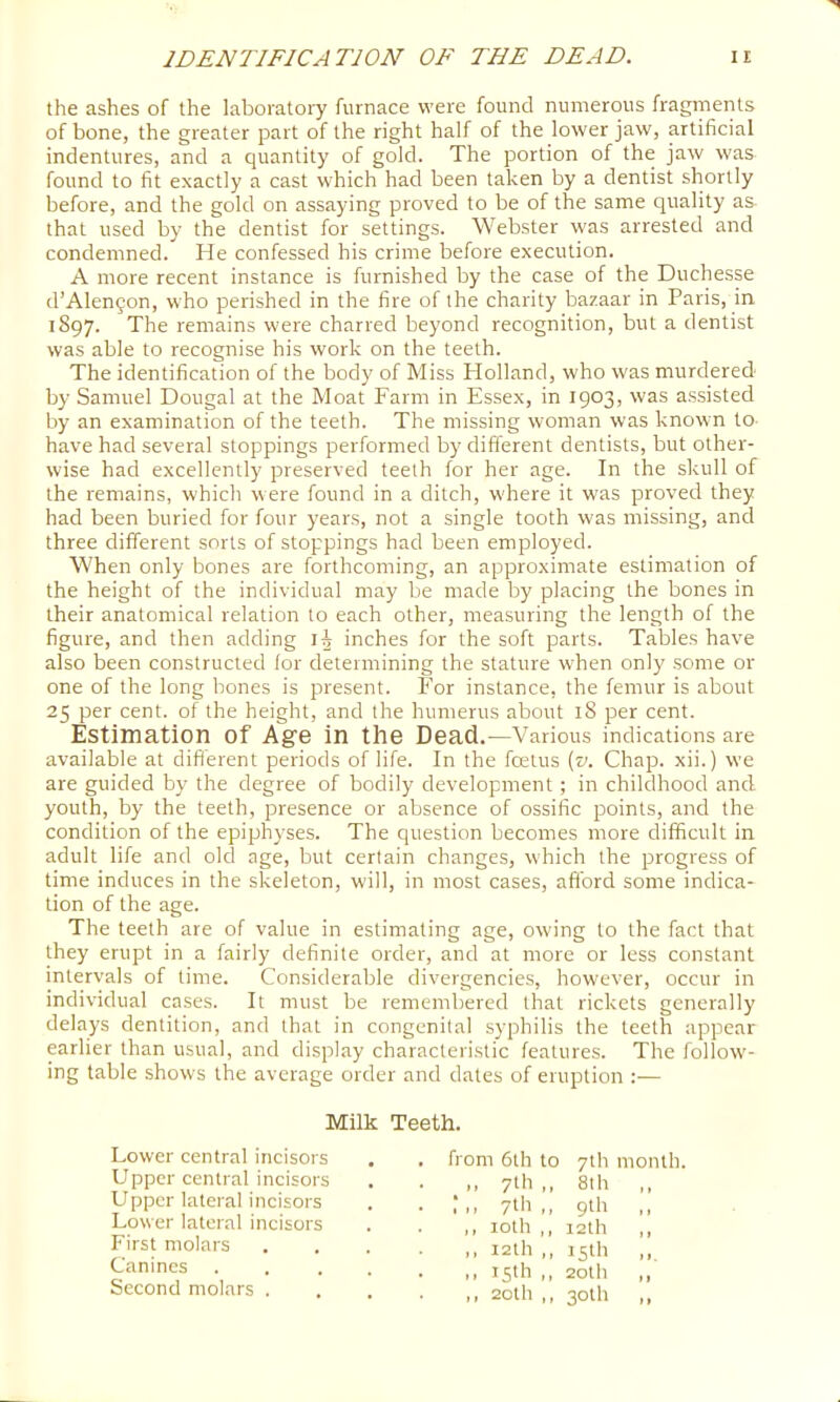 the ashes of the laboratory furnace were found numerous fragments of bone, the greater part of the right half of the lower jaw, artificial indentures, and a quantity of gold. The portion of the jaw was found to fit exactly a cast which had been taken by a dentist shortly before, and the gold on assaying proved to be of the same quality as that used by the dentist for settings. Webster was arrested and condemned. He confessed his crime before execution. A more recent instance is furnished by the case of the Duchesse d’Alen§on, who perished in the fire of the charity bazaar in Paris, in 1897. The remains were charred beyond recognition, but a dentist was able to recognise his work on the teeth. The identification of the body of Miss Plolland, who was murdered by Samuel Dougal at the Moat Farm in Essex, in 1903, was assisted by an examination of the teeth. The missing woman was known to- have had several stoppings performed by different dentists, but other- wise had excellently preserved teeth for her age. In the skull of the remains, which were found in a ditch, where it was proved they had been buried for four years, not a single tooth was missing, and three different sorts of stoppings had been employed. When only bones are forthcoming, an approximate estimation of the height of the individual may be made by placing the bones in their anatomical relation to each other, measuring the length of the figure, and then adding li inches for the soft parts. Tables have also been constructed lor determining the stature when only some or one of the long bones is present. For instance, the femur is about 25 per cent, of the height, and the humerus about 18 per cent. Estimation of Age in the Dead.—Various indications are available at difl'erent periods of life. In the foetus [v. Chap, xii.) we are guided by the degree of bodily development; in childhood and youth, by the teeth, presence or absence of ossific points, and the condition of the epiphyses. The question becomes more difficult in adult life and old age, but certain changes, which the progress of time induces in the skeleton, will, in most cases, afford some indica- tion of the age. The teeth are of value in estimating age, owing to the fact that they erupt in a fairly definite order, and at trrore or less constant intervals of tirrre. Considerable divergencies, however, occur in individual cases. It must be remembered that rickets generally delays dentition, and that in congenital syphilis the teeth appear earlier than usual, and display characteristic features. The follow- ing table shows the average order and dates of eruption :— Milk Teeth. Lower central incisors Upper central incisors Upper lateral incisors Lower lateral incisors First molars Canines Second molars . from 6th to 7th month. ^ 7th,, 8th ,, 7th,, 9th ,, ,, loth ,, i2th ,, ,, 12th ,, 15th „ ,, 15th ,, 20th ,, ,, 2oth ,, 30th ,,