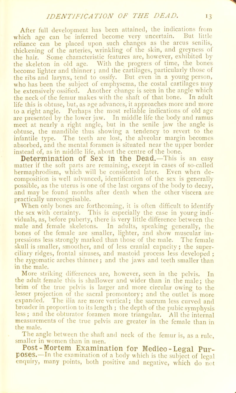 After full development has been attained, the indications from which age can be inferred become very uncertain. But little reliance can be placed upon such changes as the arcus senilis, thickening of the arteries, wrinkling of the skin, and greyness of the hair. Some characteristic features are, however, exhibited by the skeleton in old age. With the progress of time, the bones become lighter and thinner ; and the cartilages, particularly those of the ribs and larynx, tend to ossify. But even in a young person, who has been the subject of emphysema, the costal cartilages may be extensively ossified. Another change is seen in the angle which the neck of the femur makes with the shaft of that bone. In adult life this is obtuse, but, as age advances, it approaches more and more to a right angle. Perhaps the most reliable indications of old age are presented by the lower jaw. In middle life the body and ramus meet at nearly a right angle, but in the senile jaw the angle is obtuse, the mandible thus showing a tendency to revert to the infantile type. The teeth are lost, the alveolar margin becomes absorbed, and the mental foramen is situated near the upper border instead of, as in middle life, about the centre of the bone. Determination of Sex in the Dead.—This is an easy matter if the soft parts are remaining, except in cases of so-called hermaphrodism, which will be considered later. Even when de- composition is well advanced, identification of the sex is generally possible, as the uterus is one of the last organs of the body to decay, and may be found months after death when the other viscera are practically unrecognisable. When only bones arc forthcoming, it is often difficult to identify the sex with certainty. This is especially the case in young indi- viduals, as, before puberty, there is very little difference between the male and female skeletons. In adults, speaking generally, the bones of the female are smaller, lighter, and show muscular im- pressions less strongly marked than those of the male. The female skull is smaller, .smoother, and of less cranial capacity; the super- ciliary ridges, frontal sinuses, and mastoid process less developed ; the zygomatic arches thinner; and the jaws and teeth smaller than in the male. More striking differences are, however, seen in the pelvis. In the adult female this is shallower and wider than in the male; the brim of the true pelvis is larger and more circular owing to the lesser projection of the sacral promontory; and the outlet is more expanded. The ilia are more vertical; the sacrum less curved and broader in proportion to its length ; the depth of the pubic .symphysis less; and the obturator foramen more triangular. All the internal measurements of the true pelvis arc greater in the female than in the male. The angle between the shaft and neck of the femur is, as a rule, smaller in women than in men. Post-Mortem Examination for Medico-Legal Pur- poses.—in the examination of a body which is the subject of legal enquiry, many points, both positive and negative, which do not