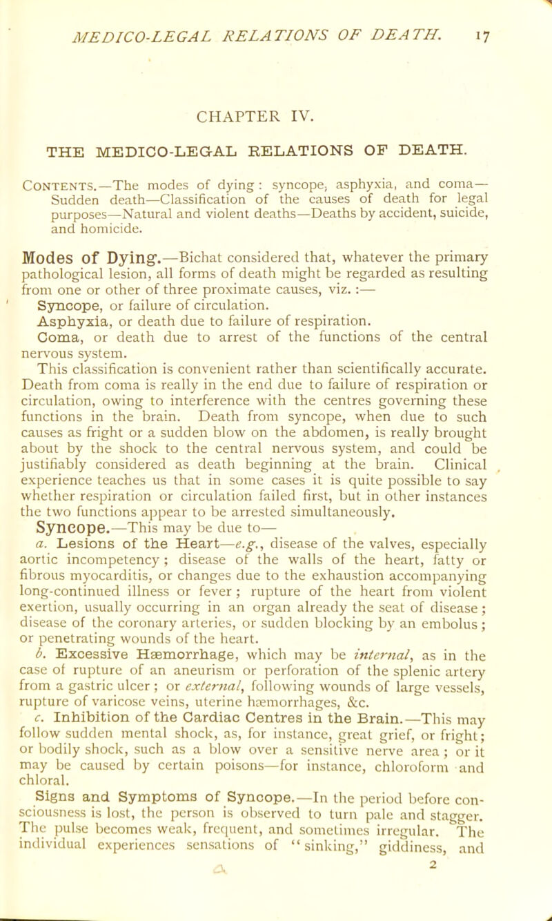 CHAPTER IV. THE MEDICO-LEGAL RELATIONS OF DEATH. Contents.—The modes of dying ; syncope; asphyxia, and coma— Sudden death—Classification of the causes of death for legal purposes—Natural and violent deaths—Deaths by accident, suicide, and homicide. Modes of Dying.—Bichat considered that, whatever the primary pathological lesion, all forms of death might be regarded as resulting from one or other of three proximate causes, viz. :— Syncope, or failure of circulation. Asphyxia, or death due to failure of respiration. Coma, or death due to arrest of the functions of the central nervous system. This classification is convenient rather than scientifically accurate. Death from coma is really in the end due to failure of respiration or circulation, owing to interference with the centres governing these functions in the brain. Death from syncope, when due to such causes as fright or a sudden blow on the abdomen, is really brought about by the shock to the central nervous system, and could be justifiably considered as death beginning at the brain. Clinical experience teaches us that in some cases it is quite possible to say whether respiration or circulation failed first, but in other instances the two functions appear to be arrested simultaneously. Syncope.—This may be due to— a. Lesions of the Heart—e.g., disease of the valves, especially aortic incompetency ; disease of the walls of the heart, fatty or fibrous myocarditis, or changes due to the exhaustion accompanying long-continued illness or fever; rupture of the heart from violent exertion, usually occurring in an organ already the seat of disease; disease of the coronary arteries, or sudden blocking by an embolus ; or penetrating wounds of the heart. b. Excessive Haemorrhage, which may be intertial, as in the case of rupture of an aneurism or perforation of the splenic artery from a gastric ulcer ; or exlertial, following wounds of large vessels, rupture of varicose veins, uterine htemorrhages, &c. c. Inhibition of the Cardiac Centres in the Brain.—This may follow sudden mental shock, as, for instance, great grief, or fright; or bodily shock, such as a blow over a sensitive nerve area ; or it may be caused by certain poisons—for instance, chloroform and chloral. Signs and Symptoms of Syncope.—In the period before con- sciousness is lost, the person is observed to turn pale and stagger. The pulse becomes weak, frequent, and sometimes irregular. The individual experiences sensations of “sinking,” giddiness, and