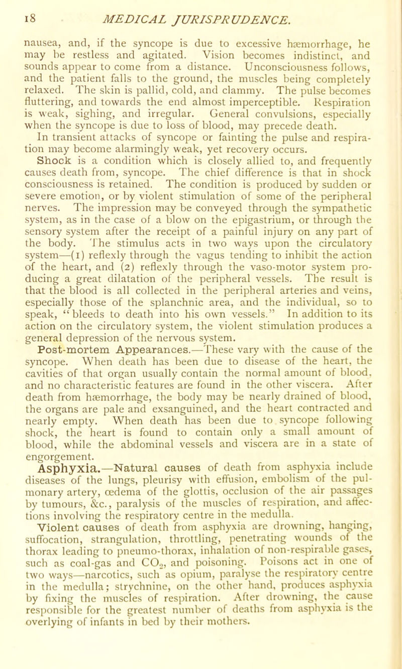 nausea, and, if the syncope is due to excessive haemorrhage, he may be restless and agitated. Vision becomes indistinct, and sounds appear to come from a distance. Unconsciousness follows, and the patient falls to the ground, the muscles being completely relaxed. The skin is pallid, cold, and clammy. The pulse becomes fluttering, and towards the end almost imperceptible. Respiration is weak, sighing, and irregular. General convulsions, especially when the syncope is due to loss of blood, may precede death. In transient attacks of syncope or fainting the pulse and respira- tion may become alarmingly weak, yet recovery occurs. Shock is a condition which is closely allied to, and frequently causes death from, syncope. The chief difference is that in shock consciousness is retained. The condition is produced by sudden or severe emotion, or by violent stimulation of some of the peripheral nerves. The impression may be conveyed through the sjmrpathetic system, as in the case of a blow on the epigastrium, or through the sensory system after the receipt of a painful injury on any part of the body. The stimulus acts in two ways upon the circulatory' system—(i) reflexly through the vagus tending to inhibit the action of the heart, and (2) reflexly through the vaso-motor system pro- ducing a great dilatation of the peripheral vessels. The result is that the blood is all collected in the peripheral arteries and veins, especially those of the splanchnic area, and the individual, so to speak, “bleeds to death into his own vessels.” In addition to its action on the circulatory system, the violent stimulation produces a general depression of the nervous system. Post-mortem Appearances.—These vary with the cause of the syncope. When death has been due to disease of the heart, the cavities of that organ usually contain the normal amount of blood, and no characteristic features are found in the other viscera. After death from haemorrhage, the body may be nearly drained of blood, the organs are pale and exsanguined, and the heart contracted and nearly empty. When death has been due to syncope following shock, the heart is found to contain only a small amount of blood, while the abdominal vessels and viscera are in a state of engorgement. Asphyxia.—Natural causes of death from asphy'xia include diseases of the lungs, pleurisy with effusion, embolism of the pul- monary artery, oedema of the glottis, occlusion of the air passages by tumours, &c., paralysis of the muscles of respiration, and affec- tions involving the respiratory centre in the medulla. Violent causes of death from asphyxia are drowning, hanging, suffocation, strangulation, throttling, penetrating wounds of the thorax leading to pneumo-thorax, inhalation of non-respirable gases, such as coal-gas and COo, and poisoning. Poisons act in one of two ways—narcotics, such as opium, paralyse the respiratory centre in the medulla; strychnine, on the other hand, produces asphyxia by fixing the muscles of respiration. After drowning, the cause responsible for the greatest number of deaths from asphyxia is the overlying of infants in bed by their mothers.