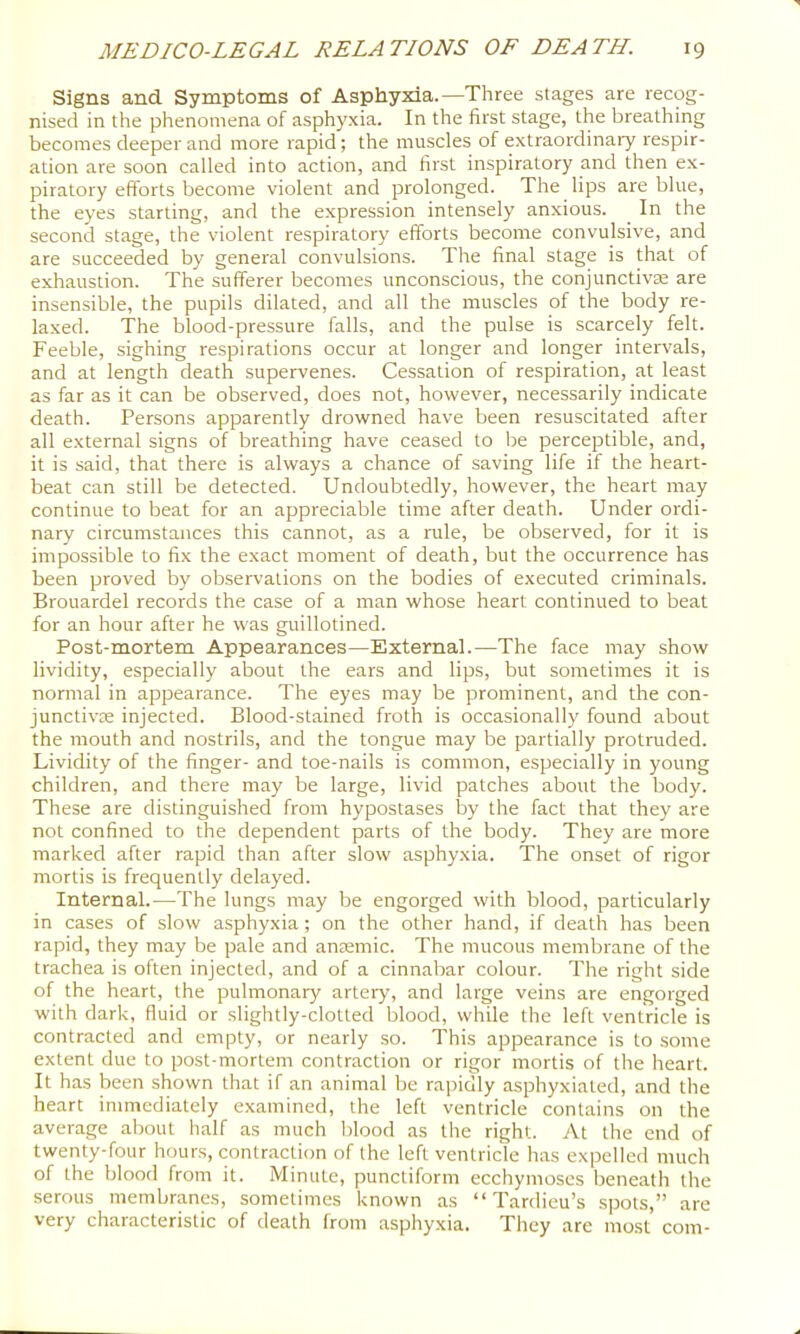 Signs and Symptoms of Asphyxia.—Three stages are recog- nised in the phenomena of asphyxia. In the first stage, the breathing becomes deeper and more rapid; the muscles of extraordinary respir- ation are soon called into action, and first inspiratory and then ex- piratory efforts become violent and prolonged. The lips are blue, the eyes starting, and the expression intensely anxious. In the second stage, the violent respiratory efforts become convulsive, and are succeeded by general convulsions. The final stage is that of exhaustion. The sufferer becomes unconscious, the conjunctivcE are insensible, the pupils dilated, and all the muscles of the body re- laxed. The blood-pressure falls, and the pulse is scarcely felt. Feeble, sighing respirations occur at longer and longer intervals, and at length death supervenes. Cessation of respiration, at least as far as it can be observed, does not, however, necessarily indicate death. Persons apparently drowned have been resuscitated after all external signs of breathing have ceased to be perceptible, and, it is said, that there is always a chance of saving life if the heart- beat can still be detected. Undoubtedly, however, the heart may continue to beat for an appreciable time after death. Under ordi- nary circumstances this cannot, as a rule, be observed, for it is impossible to fix the exact moment of death, but the occurrence has been proved by observations on the bodies of executed criminals. Brouardel records the case of a man whose heart continued to beat for an hour after he was guillotined. Post-mortem Appearances—External.—The face may show lividity, especially about the ears and lips, but sometimes it is normal in appearance. The eyes may be prominent, and the con- junctivas injected. Blood-stained froth is occasionally found about the mouth and nostrils, and the tongue may be partially protruded. Lividity of the finger- and toe-nails is common, especially in young children, and there may be large, livid patches about the body. These are distinguished from hypostases by the fact that they are not confined to the dependent parts of the body. They are more marked after rapid than after slow asphyxia. The onset of rigor mortis is frequently delayed. Internal.—The lungs may be engorged with blood, particularly in cases of slow asphyxia ; on the other hand, if death has been rapid, they may be pale and ansemic. The mucous membrane of the trachea is often injected, and of a cinnabar colour. The right side of the heart, the pulmonary artery, and large veins are engorged with dark, fluid or slightly-clotted blood, while the left ventricle is contracted and empty, or nearly so. This appearance is to some extent due to post-mortem contraction or rigor mortis of the heart. It has been shown that if an animal be rapidly asphyxiated, and the heart immediately examined, the left ventricle contains on the average about half as much blood as the right. At the end of twenty-four hours, contraction of the left ventricle lias expelled much of the blood from it. Minute, punctiform ecchymoses beneath the serous membranes, sometimes known as “ Tardieu’s spots,” are very characteristic of death from asphyxia. They are most com-