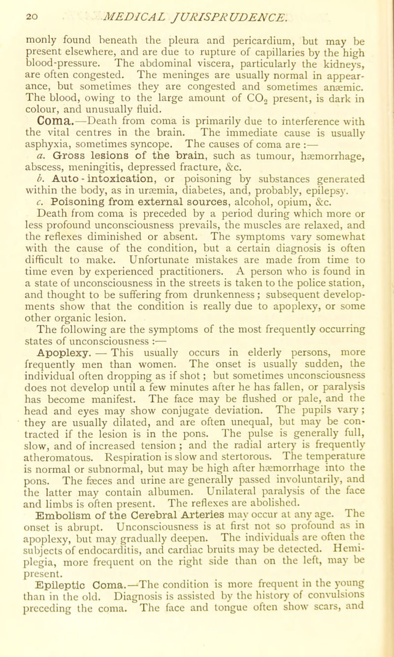 monly found beneath the pleura and pericardium, but may be present elsewhere, and are due to rupture of capillaries by the high blood-pressure. The abdominal viscera, particularly the kidneys, are often congested. The meninges are usually normal in appear- ance, but sometimes they are congested and sometimes anaemic. The blood, owing to the large amount of CO2 present, is dark in colour, and unusually fluid. Coma.—Death from coma is primarily due to interference with the vital centres in the brain. The immediate cause is usually asphy.xia, sometimes syncope. The causes of coma are :— a. Gross lesions of the brain, such as tumour, haemorrhage, abscess, meningitis, depressed fracture, &c. b. Auto - intoxication, or poisoning by substances generated within the body, as in urjemia, diabetes, and, probably, epileps)'. c. Poisoning from external sources, alcohol, opium, &c. Death from coma is preceded by a period during which more or less profound unconsciousness prevails, the muscles are relaxed, and the reflexes diminished or absent. The symptoms vary somewhat with the cause of the condition, but a certain diagnosis is often difficult to make. Unfortunate mistakes are made from time to time even by experienced practitioners. A person who is found in a state of unconsciousness in the streets is taken to the police station, and thought to be suffering from drunkenness; subsequent develop- ments show that the condition is really due to apoplexy, or some other organic lesion. The following are the symptoms of the most frequently occurring states of unconsciousness :— Apoplexy. — This usually occurs in elderly persons, more frequently men than women. The onset is usually sudden, the individual often dropping as if shot; but sometimes unconsciousness does not develop until a few minutes after he has fallen, or paralysis has become manifest. The face may be flushed or pale, and the head and eyes may show conjugate deviation. The pupils vary; they are usually dilated, and are often unequal, but may be con- tracted if the lesion is in the pons. The pulse is generally full, slow, and of increased tension ; and the radial artery is frequently atheromatous. Respiration is slow and stertorous. The temperature is normal or subnormal, but may be high after hcemorrhage into the pons. The feces and urine are generally passed involuntarily, and the latter may contain albumen. Unilateral paralysis of the face and limbs is often present. The reflexes are abolished. Embolism of the Cerebral Arteries may occur at any age. The onset is abrupt. Unconsciousness is at first not so profound as in apoplexy, but may gradually deepen. The individuals are often the subjects of endocarditis, and cardiac bruits may be detected. Hemi- plegia, more frequent on the right side than on the left, may be present. Epileptic Coma.—The condition is more frequent in the young than in the old. Diagnosis is assisted by the history of con\-ulsions preceding the coma. The face and tongue often show scars, and