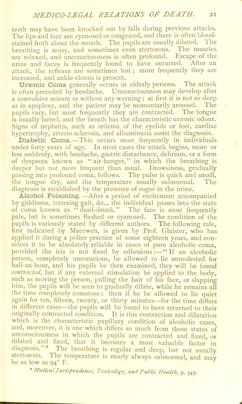 teeth may have been knocked out by falls during previous attacks. The lips and face are cyanosed or congested, and there is often blood- stained froth about the mouth. The pupils are usually dilated. 1 he breathing is noisy, and sometimes even stertorous. The muscles are relaxed, and unconsciousness is often profound. Escape of the urine and feces is frequently found to have occurred. After an attack, the reflexes are sometimes lost; more frequently they are increased, and ankle-clonus is present. Urasmlc Coma generally occurs in elderly persons. The attack is often preceded by headache. Unconsciousness may develop aftei a convulsive seizure or without any warning ; at first it is not so deep as in apoplexy, and the patient may be momentarily aroused. The pupils vary, but most frequently they are contracted. The tongue is usually furred, and the breath has the characteristic uraemic odour. Signs of nephritis, such as oedema of the eyelids or feet, cardiac hypertrophy, arterio-sclerosis, and albuminuria assist the diagnosis. Diabetic Coma.—This occurs most frequently in individuals under forty years of age. In most cases the attack begins, more or less suddenly, with headache, gastric disturbance, delirium, or a form of dyspnoea known as “air-hunger,” in which the breathing is deeper but not more frequent than usual. Drowsiness, gradually passing into profound coma, follow.s. The pulse is quick and small, the tongue dry, and the temperature usually subnormal. The diagnosis is established by the presence of sugar in the urine. Alcohol Poisoning.—After a period of excitement accompanied by giddiness, tottering gait, &c., the individual passes into the state of coma known as “dead-drunk.” The face is most frequently pale, but is sometimes flushed or cyanosed. The condition of the pupils is variously stated by different authors. The following rule, first indicated by Maccwen, is given by Prof. Glaister, who has applied it during a police practice of some eighteen years, and con- siders it to be absolutely reliable in cases of pure alcoholic coma, provided the iris is not fixed by adhesions:—“If an alcoholic person, completely unconscious, be allowed to lie unmolested for half-an-hour, and his pupils be then examined, they will be found contracted, but if any external stimulation be applied to the body, such as moving the person, pulling the hair of his face, or slapping him, the pupils will be seen to gradually dilate, while he remains all the time completely comatose; then il he be allowed to lie quiet again for ten, fifteen, twenty, or thirty minutes—for the time differs in different cases—the pupils will be found to have returned to their originally contracted condition. It is this contraction and dilatation which is the characteristic pupillary condition of alcoholic cases, and, moreover, it is one which differs so much from tho.se slates of unconsciousness in which the pupils are contracted and fixed, or dilated and fixed, that it becomes a most valuable factor’ in diagnosis.”* The breathing is regular and deep, but not usually stertorous. The temperature is nearly always subnormal, and mav be as low as 94° F. ^ * MedicallurUprudence, Toxicology, and Public Health, p. 347.