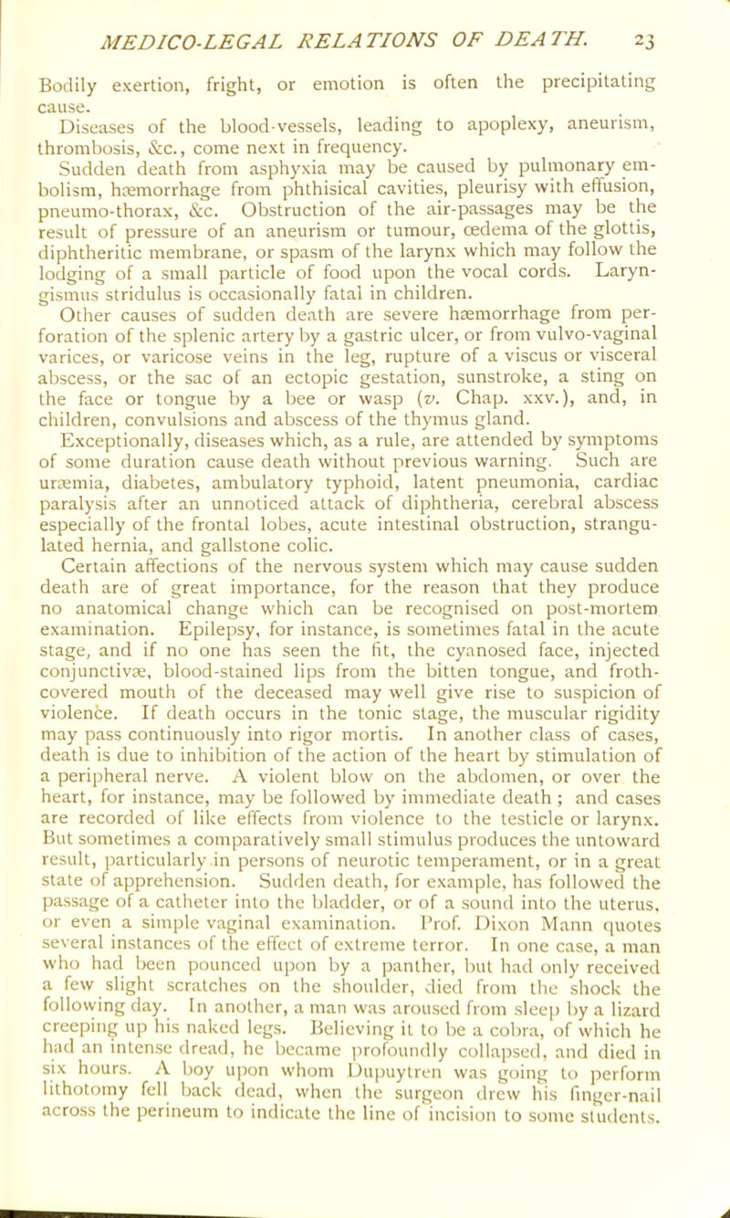 Bodily exertion, fright, or emotion is often the precipitating cause. Diseases of the blood-vessels, leading to apoplexy, aneurism, thrombosis, &c., come next in frequency. Sudden death from asphyxia may be caused by pulmonary em- bolism, hremorrhage from phthisical cavities, pleurisy with effusion, pneumo-thorax, &c. Obstruction of the air-passages may be the result of pressure of an aneurism or tumour, oedema of the glottis, diphtheritic membrane, or spasm of the larynx which may follow the lodging of a small particle of food upon the vocal cords. Laryn- gismus stridulus is occasionally fatal in children. Other causes of sudden death are severe haemorrhage from per- foration of the splenic artery by a gastric ulcer, or from vulvo-vaginal varices, or varicose veins in the leg, rupture of a viscus or visceral abscess, or the sac of an ectopic gestation, sunstroke, a sting on the face or tongue by a bee or wasp {v. Chap, xxv.), and, in children, convulsions and abscess of the thymus gland. Exceptionally, diseases which, as a rule, are attended by symptoms of some duration cause death without previous warning. Such are uremia, diabetes, ambulatory typhoid, latent pneumonia, cardiac paralysis after an unnoticed attack of diphtheria, cerebral abscess especially of the frontal lobes, acute intestinal obstruction, strangu- lated hernia, and gallstone colic. Certain affections of the nervous system which may cause sudden death are of great importance, for the reason that they produce no anatomical change which can be recognised on post-mortem examination. Epilepsy, for instance, is sometimes fatal in the acute stage, and if no one has seen the fit, the cyanosed face, injected conjunctivae, blood-stained lips from the bitten tongue, and froth- covered mouth of the deceased may well give rise to suspicion of violence. If death occurs in the tonic stage, the muscular rigidity may pass continuously into rigor mortis. In another class of cases, death is due to inhibition of the action of the heart by stimulation of a peripheral nerve. A violent blow on the abdomen, or over the heart, for instance, may be followed by immediate death ; and cases are recorded of like effects from violence to the testicle or larynx. But sometimes a comparatively small stimulus produces the untoward result, particularly in persons of neurotic temperament, or in a great state of apprehension. Sudden death, for example, has followed the passage of a catheter into the bladder, or of a .sound into the uterus, or even a simple vaginal examination. I’rof. Dixon Mann quotes several instances of the effect of extreme terror. In one case, a man who had been pounced upon by a panther, but had only received a few slight scratches on the shoulder, died from the shock the follovving day. In another, a man was arou.sed from .sleep by a lizard creeping up his naked legs. Believing it to be a cobra, of which he had an inten.se dread, he became profoundly collapsed, and died in six hours. A boy upon whom Dupuytren was going to perform lithotomy fell back dead, when the surgeon drew his finger-nail across the perineum to indicate the line of incision to some students.